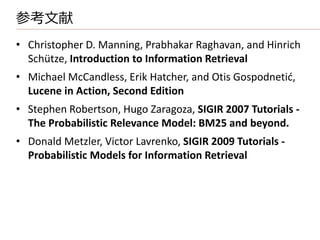 参考文献
• Christopher D. Manning, Prabhakar Raghavan, and Hinrich
  Schütze, Introduction to Information Retrieval
• Michael McCandless, Erik Hatcher, and Otis Gospodnetid,
  Lucene in Action, Second Edition
• Stephen Robertson, Hugo Zaragoza, SIGIR 2007 Tutorials -
  The Probabilistic Relevance Model: BM25 and beyond.
• Donald Metzler, Victor Lavrenko, SIGIR 2009 Tutorials -
  Probabilistic Models for Information Retrieval
 