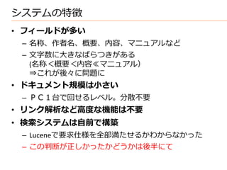 システムの特徴
• フィールドが多い
 – 名称、作者名、概要、内容、マニュアルなど
 – 文字数に大きなばらつきがある
   (名称＜概要＜内容≪マニュアル）
   ⇒これが後々に問題に
• ドキュメント規模は小さい
 – ＰＣ１台で回せるレベル。分散不要
• リンク解析など高度な機能は不要
• 検索システムは自前で構築
 – Luceneで要求仕様を全部満たせるかわからなかった
 – この判断が正しかったかどうかは後半にて
 