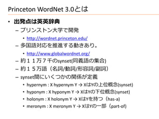Princeton WordNet 3.0とは
• 出発点は英英辞典
  – プリンストン大学で開発
    • http://wordnet.princeton.edu/
  – 多国語対応を推進する動きあり。
    • http://www.globalwordnet.org/
  – 約１１万７千のsynset(同義語の集合)
  – 約１５万語（名詞/動詞/形容詞/副詞）
  – synset間にいくつかの関係が定義
    •   hypernym : X hypernym Y → XはYの上位概念(synset)
    •   hyponym : X hyponym Y → XはYの下位概念(synset)
    •   holonym : X holonym Y → XはYを持つ（has-a)
    •   meronym : X meronym Y → XはYの一部（part-of)
 