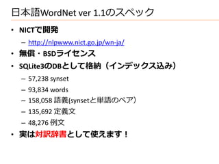 日本語WordNet ver 1.1のスペック
• NICTで開発
 – http://nlpwww.nict.go.jp/wn-ja/
• 無償・BSDライセンス
• SQLite3のDBとして格納（インデックス込み）
 – 57,238 synset
 – 93,834 words
 – 158,058 語義(synsetと単語のペア）
 – 135,692 定義文
 – 48,276 例文
• 実は対訳辞書として使えます！
 