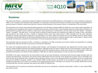 16
Disclaimer
Earnings
Release 4Q10
The material that follows is a presentation of general background information about MRV Engenharia e Participações S.A. and its subsidiaries (collectively,
“MRV” or the “Company”) as of the date of the presentation. It is information in summary form and does not purport to be complete. No representation or
warranty, express or implied, is made concerning, and no reliance should be placed on, the accuracy, fairness, or completeness of this information.
This presentation may contain certain forward-looking statements and information relating to MRV that reflect the current views and/or expectations of
the Company and its management with respect to its performance, business and future events. Forward looking statements include, without limitation, any
statement that may predict, forecast, indicate or imply future results, performance or achievements, and may contain words like “believe,” “anticipate,”
“expect,” “envisages,” “will likely result,” or any other words or phrases of similar meaning. Such statements are subject to a number of risks, uncertainties
and assumptions. We caution you that a number of important factors could cause actual results to differ materially from the plans, objectives,
expectations, estimates and intentions expressed in this presentation. In no event, neither the Company nor any of its affiliates, directors, officers, agents
or employees shall be liable before any third party (including investors) for any investment or business decision made or action taken in reliance on the
information and statements contained in this presentation or for any consequential, special or similar damages.
This presentation does not constitute an offer, or invitation, or solicitation of an offer to purchase any securities. Neither this presentation nor anything
contained herein shall form the basis of any contract or commitment whatsoever.
The market and competitive position data, including market forecasts, used throughout this presentation was obtained from internal surveys, market
research, publicly available information and industry publications. Although we have no reason to believe that any of this information or these reports are
inaccurate in any material respect, we have not independently verified the competitive position, market share, market size, market growth or other data
provided by third parties or by industry or other publications. MRV does not make any representation as to the accuracy of such information.
The EBITDA, in this report, represents the net income before income tax and social contribution, net financial result, financial charges recorded under cost
of goods sold, depreciation, amortization and minority interest. MRV believes that the reversion of the adjustment to present value of receivables from
units sold and not yet delivered that is recorded as gross operating revenue is part of our operating activities and therefore we do not exclude these
revenues from EBITDA’s calculation. EBITDA is not a Brazilian GAAP and IFRS measure and should not be considered in isolation and should not be
considered an alternative to net income, as an indicator of our operating performance or cash flows or as a measure of our liquidity. EBITDA does not have
a standard definition and other companies may measure their EBITDA in a different way.
This presentation and its contents are proprietary information and may not be reproduced or otherwise disseminated in whole or in part without MRV’s
prior written consent.
 