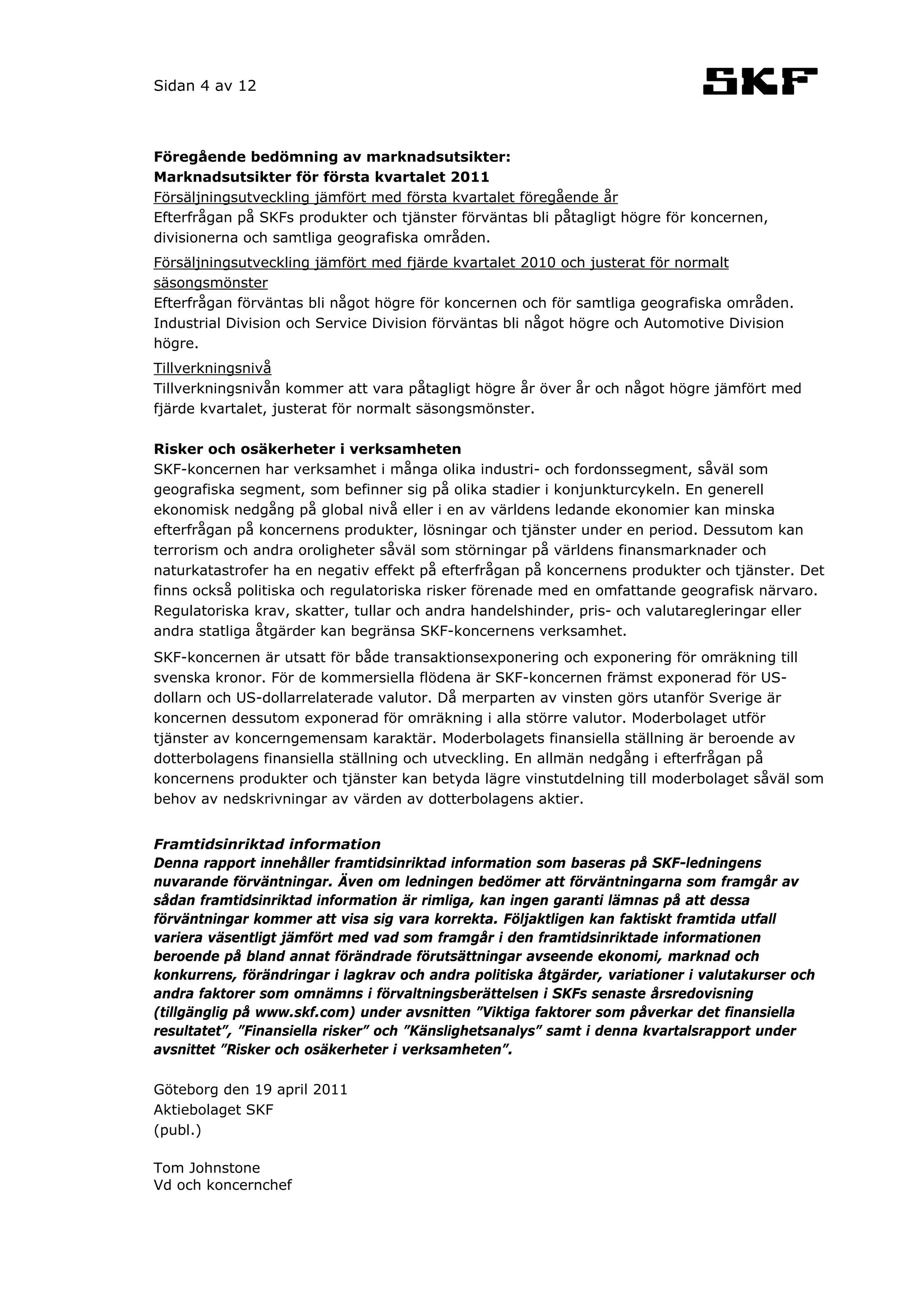 Sidan 4 av 12



Föregående bedömning av marknadsutsikter:
Marknadsutsikter för första kvartalet 2011
Försäljningsutveckling jämfört med första kvartalet föregående år
Efterfrågan på SKFs produkter och tjänster förväntas bli påtagligt högre för koncernen,
divisionerna och samtliga geografiska områden.
Försäljningsutveckling jämfört med fjärde kvartalet 2010 och justerat för normalt
säsongsmönster
Efterfrågan förväntas bli något högre för koncernen och för samtliga geografiska områden.
Industrial Division och Service Division förväntas bli något högre och Automotive Division
högre.
Tillverkningsnivå
Tillverkningsnivån kommer att vara påtagligt högre år över år och något högre jämfört med
fjärde kvartalet, justerat för normalt säsongsmönster.

Risker och osäkerheter i verksamheten
SKF-koncernen har verksamhet i många olika industri- och fordonssegment, såväl som
geografiska segment, som befinner sig på olika stadier i konjunkturcykeln. En generell
ekonomisk nedgång på global nivå eller i en av världens ledande ekonomier kan minska
efterfrågan på koncernens produkter, lösningar och tjänster under en period. Dessutom kan
terrorism och andra oroligheter såväl som störningar på världens finansmarknader och
naturkatastrofer ha en negativ effekt på efterfrågan på koncernens produkter och tjänster. Det
finns också politiska och regulatoriska risker förenade med en omfattande geografisk närvaro.
Regulatoriska krav, skatter, tullar och andra handelshinder, pris- och valutaregleringar eller
andra statliga åtgärder kan begränsa SKF-koncernens verksamhet.
SKF-koncernen är utsatt för både transaktionsexponering och exponering för omräkning till
svenska kronor. För de kommersiella flödena är SKF-koncernen främst exponerad för US-
dollarn och US-dollarrelaterade valutor. Då merparten av vinsten görs utanför Sverige är
koncernen dessutom exponerad för omräkning i alla större valutor. Moderbolaget utför
tjänster av koncerngemensam karaktär. Moderbolagets finansiella ställning är beroende av
dotterbolagens finansiella ställning och utveckling. En allmän nedgång i efterfrågan på
koncernens produkter och tjänster kan betyda lägre vinstutdelning till moderbolaget såväl som
behov av nedskrivningar av värden av dotterbolagens aktier.


Framtidsinriktad information
Denna rapport innehåller framtidsinriktad information som baseras på SKF-ledningens
nuvarande förväntningar. Även om ledningen bedömer att förväntningarna som framgår av
sådan framtidsinriktad information är rimliga, kan ingen garanti lämnas på att dessa
förväntningar kommer att visa sig vara korrekta. Följaktligen kan faktiskt framtida utfall
variera väsentligt jämfört med vad som framgår i den framtidsinriktade informationen
beroende på bland annat förändrade förutsättningar avseende ekonomi, marknad och
konkurrens, förändringar i lagkrav och andra politiska åtgärder, variationer i valutakurser och
andra faktorer som omnämns i förvaltningsberättelsen i SKFs senaste årsredovisning
(tillgänglig på www.skf.com) under avsnitten ”Viktiga faktorer som påverkar det finansiella
resultatet”, ”Finansiella risker” och ”Känslighetsanalys” samt i denna kvartalsrapport under
avsnittet ”Risker och osäkerheter i verksamheten”.

Göteborg den 19 april 2011
Aktiebolaget SKF
(publ.)

Tom Johnstone
Vd och koncernchef
 
