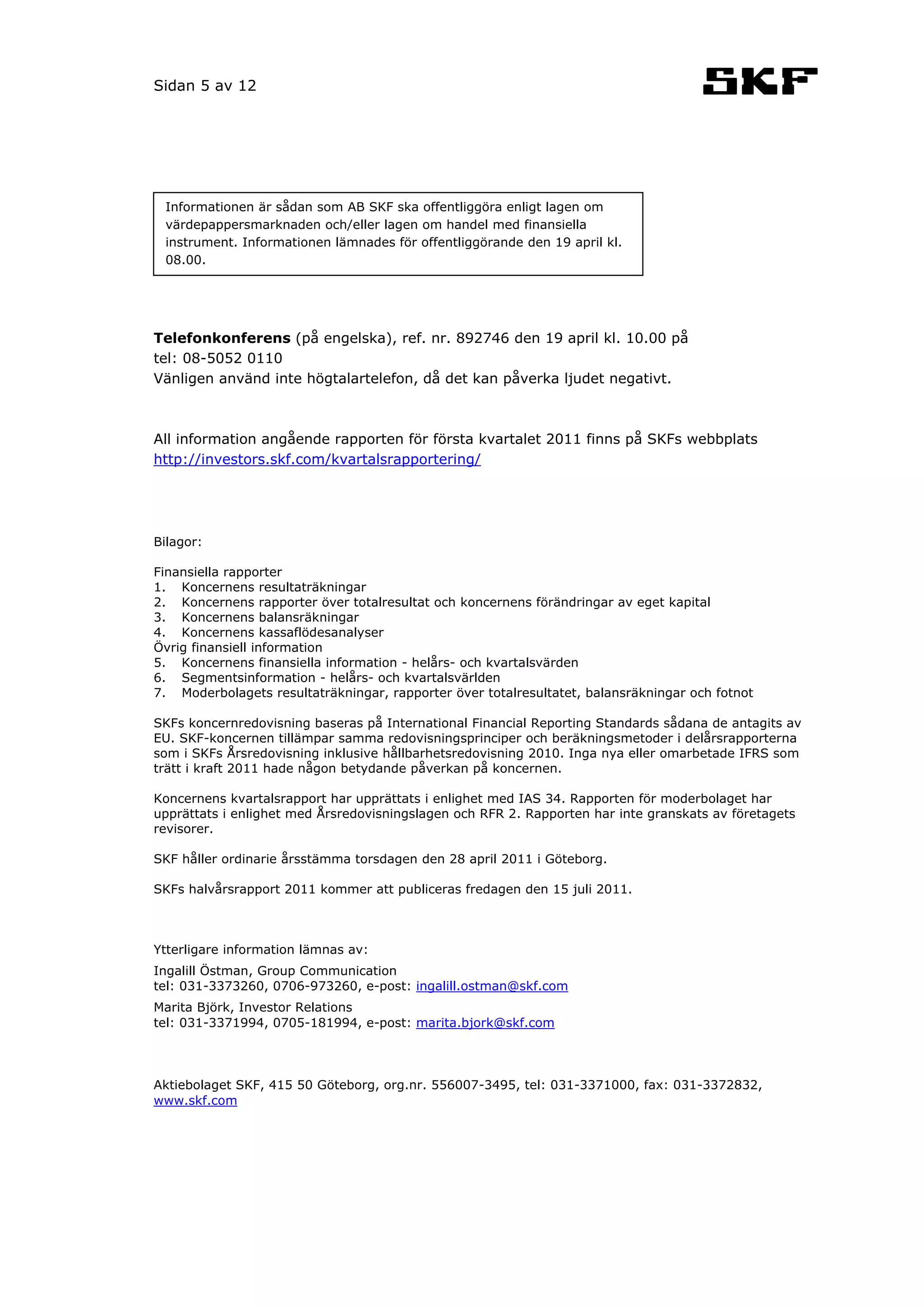 Sidan 5 av 12




 Informationen är sådan som AB SKF ska offentliggöra enligt lagen om
 värdepappersmarknaden och/eller lagen om handel med finansiella
 instrument. Informationen lämnades för offentliggörande den 19 april kl.
 08.00.




Telefonkonferens (på engelska), ref. nr. 892746 den 19 april kl. 10.00 på
tel: 08-5052 0110
Vänligen använd inte högtalartelefon, då det kan påverka ljudet negativt.



All information angående rapporten för första kvartalet 2011 finns på SKFs webbplats
http://investors.skf.com/kvartalsrapportering/




Bilagor:

Finansiella rapporter
1. Koncernens resultaträkningar
2. Koncernens rapporter över totalresultat och koncernens förändringar av eget kapital
3. Koncernens balansräkningar
4. Koncernens kassaflödesanalyser
Övrig finansiell information
5. Koncernens finansiella information - helårs- och kvartalsvärden
6. Segmentsinformation - helårs- och kvartalsvärlden
7. Moderbolagets resultaträkningar, rapporter över totalresultatet, balansräkningar och fotnot

SKFs koncernredovisning baseras på International Financial Reporting Standards sådana de antagits av
EU. SKF-koncernen tillämpar samma redovisningsprinciper och beräkningsmetoder i delårsrapporterna
som i SKFs Årsredovisning inklusive hållbarhetsredovisning 2010. Inga nya eller omarbetade IFRS som
trätt i kraft 2011 hade någon betydande påverkan på koncernen.

Koncernens kvartalsrapport har upprättats i enlighet med IAS 34. Rapporten för moderbolaget har
upprättats i enlighet med Årsredovisningslagen och RFR 2. Rapporten har inte granskats av företagets
revisorer.

SKF håller ordinarie årsstämma torsdagen den 28 april 2011 i Göteborg.

SKFs halvårsrapport 2011 kommer att publiceras fredagen den 15 juli 2011.



Ytterligare information lämnas av:
Ingalill Östman, Group Communication
tel: 031-3373260, 0706-973260, e-post: ingalill.ostman@skf.com
Marita Björk, Investor Relations
tel: 031-3371994, 0705-181994, e-post: marita.bjork@skf.com




Aktiebolaget SKF, 415 50 Göteborg, org.nr. 556007-3495, tel: 031-3371000, fax: 031-3372832,
www.skf.com
 