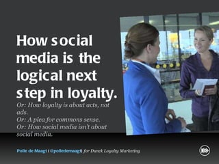 How social media is the logical next step in loyalty. Or: How loyalty is about acts, not ads.  Or: A plea for commons sense.  Or: How social media isn’t about social media.  Polle de Maagt  ( @polledemaagt )  for Dunck Loyalty Marketing 