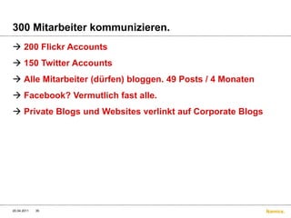 300 Mitarbeiter kommunizieren.200 Flickr Accounts150 Twitter AccountsAlle Mitarbeiter (dürfen) bloggen. 49 Posts / 4 MonatenFacebook? Vermutlich fast alle.Private Blogs und Websites verlinkt auf Corporate Blogs4/20/1135