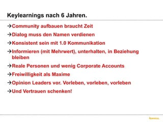 Keylearningsnach 6 Jahren.Community aufbauenbrauchtZeitDialog muss den NamenverdienenKonsistentseinmit 1.0 KommunikationInformieren (mitMehrwert), unterhalten, in BeziehungbleibenRealePersonen und wenig Corporate AccountsFreiwilligkeitalsMaximeOpinion Leaders vor. Vorleben, vorleben, vorlebenUnd Vertrauenschenken!