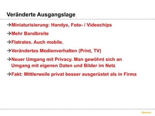 VeränderteAusgangslageMiniaturisierung: Handys, Foto- / VideochipsMehrBandbreiteFlatrates. Auch mobile.VerändertesMedienverhalten (Print, TV)NeuerUmgangmit Privacy. Man gewöhntsich an UmgangmiteigenenDaten und BilderimNetzFakt: Mittlerweileprivatbesserausgerüstetals in Firma 