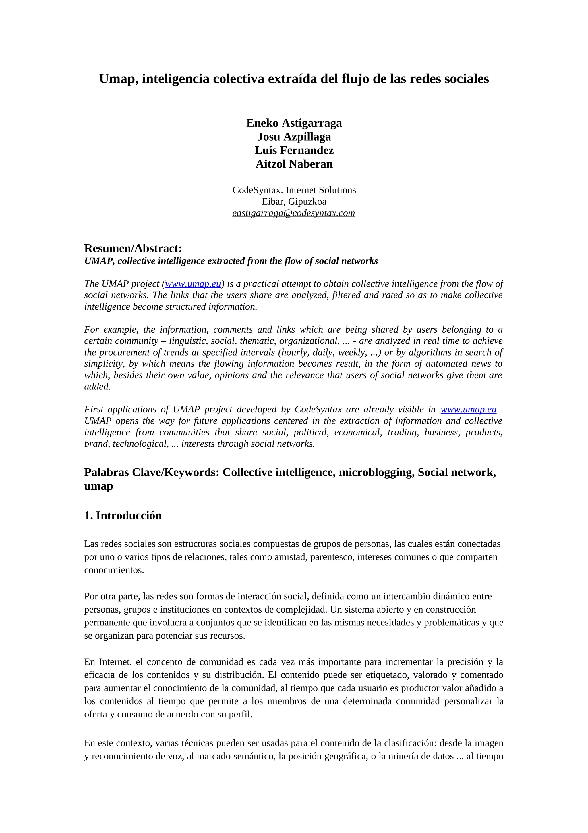 Umap, inteligencia colectiva extraída del flujo de las redes sociales
Eneko Astigarraga
Josu Azpillaga
Luis Fernandez
Aitzol Naberan
CodeSyntax. Internet Solutions
Eibar, Gipuzkoa
eastigarraga@codesyntax.com
Resumen/Abstract:
UMAP, collective intelligence extracted from the flow of social networks
The UMAP project (www.umap.eu) is a practical attempt to obtain collective intelligence from the flow of
social networks. The links that the users share are analyzed, filtered and rated so as to make collective
intelligence become structured information.
For example, the information, comments and links which are being shared by users belonging to a
certain community – linguistic, social, thematic, organizational, ... - are analyzed in real time to achieve
the procurement of trends at specified intervals (hourly, daily, weekly, ...) or by algorithms in search of
simplicity, by which means the flowing information becomes result, in the form of automated news to
which, besides their own value, opinions and the relevance that users of social networks give them are
added.
First applications of UMAP project developed by CodeSyntax are already visible in www.umap.eu .
UMAP opens the way for future applications centered in the extraction of information and collective
intelligence from communities that share social, political, economical, trading, business, products,
brand, technological, ... interests through social networks.
Palabras Clave/Keywords: Collective intelligence, microblogging, Social network,
umap
1. Introducción
Las redes sociales son estructuras sociales compuestas de grupos de personas, las cuales están conectadas
por uno o varios tipos de relaciones, tales como amistad, parentesco, intereses comunes o que comparten
conocimientos.
Por otra parte, las redes son formas de interacción social, definida como un intercambio dinámico entre
personas, grupos e instituciones en contextos de complejidad. Un sistema abierto y en construcción
permanente que involucra a conjuntos que se identifican en las mismas necesidades y problemáticas y que
se organizan para potenciar sus recursos.
En Internet, el concepto de comunidad es cada vez más importante para incrementar la precisión y la
eficacia de los contenidos y su distribución. El contenido puede ser etiquetado, valorado y comentado
para aumentar el conocimiento de la comunidad, al tiempo que cada usuario es productor valor añadido a
los contenidos al tiempo que permite a los miembros de una determinada comunidad personalizar la
oferta y consumo de acuerdo con su perfil.
En este contexto, varias técnicas pueden ser usadas para el contenido de la clasificación: desde la imagen
y reconocimiento de voz, al marcado semántico, la posición geográfica, o la minería de datos ... al tiempo
 