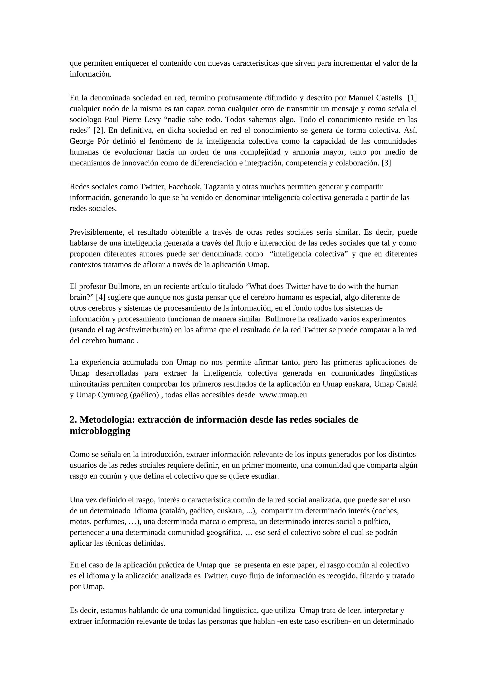 que permiten enriquecer el contenido con nuevas características que sirven para incrementar el valor de la
información.
En la denominada sociedad en red, termino profusamente difundido y descrito por Manuel Castells [1]
cualquier nodo de la misma es tan capaz como cualquier otro de transmitir un mensaje y como señala el
sociologo Paul Pierre Levy “nadie sabe todo. Todos sabemos algo. Todo el conocimiento reside en las
redes” [2]. En definitiva, en dicha sociedad en red el conocimiento se genera de forma colectiva. Así,
George Pór definió el fenómeno de la inteligencia colectiva como la capacidad de las comunidades
humanas de evolucionar hacia un orden de una complejidad y armonía mayor, tanto por medio de
mecanismos de innovación como de diferenciación e integración, competencia y colaboración. [3]
Redes sociales como Twitter, Facebook, Tagzania y otras muchas permiten generar y compartir
información, generando lo que se ha venido en denominar inteligencia colectiva generada a partir de las
redes sociales.
Previsiblemente, el resultado obtenible a través de otras redes sociales sería similar. Es decir, puede
hablarse de una inteligencia generada a través del flujo e interacción de las redes sociales que tal y como
proponen diferentes autores puede ser denominada como “inteligencia colectiva” y que en diferentes
contextos tratamos de aflorar a través de la aplicación Umap.
El profesor Bullmore, en un reciente artículo titulado “What does Twitter have to do with the human
brain?” [4] sugiere que aunque nos gusta pensar que el cerebro humano es especial, algo diferente de
otros cerebros y sistemas de procesamiento de la información, en el fondo todos los sistemas de
información y procesamiento funcionan de manera similar. Bullmore ha realizado varios experimentos
(usando el tag #csftwitterbrain) en los afirma que el resultado de la red Twitter se puede comparar a la red
del cerebro humano .
La experiencia acumulada con Umap no nos permite afirmar tanto, pero las primeras aplicaciones de
Umap desarrolladas para extraer la inteligencia colectiva generada en comunidades lingüisticas
minoritarias permiten comprobar los primeros resultados de la aplicación en Umap euskara, Umap Catalá
y Umap Cymraeg (gaélico) , todas ellas accesibles desde www.umap.eu
2. Metodología: extracción de información desde las redes sociales de
microblogging
Como se señala en la introducción, extraer información relevante de los inputs generados por los distintos
usuarios de las redes sociales requiere definir, en un primer momento, una comunidad que comparta algún
rasgo en común y que defina el colectivo que se quiere estudiar.
Una vez definido el rasgo, interés o característica común de la red social analizada, que puede ser el uso
de un determinado idioma (catalán, gaélico, euskara, ...), compartir un determinado interés (coches,
motos, perfumes, …), una determinada marca o empresa, un determinado interes social o político,
pertenecer a una determinada comunidad geográfica, … ese será el colectivo sobre el cual se podrán
aplicar las técnicas definidas.
En el caso de la aplicación práctica de Umap que se presenta en este paper, el rasgo común al colectivo
es el idioma y la aplicación analizada es Twitter, cuyo flujo de información es recogido, filtardo y tratado
por Umap.
Es decir, estamos hablando de una comunidad lingüistica, que utiliza Umap trata de leer, interpretar y
extraer información relevante de todas las personas que hablan -en este caso escriben- en un determinado
 