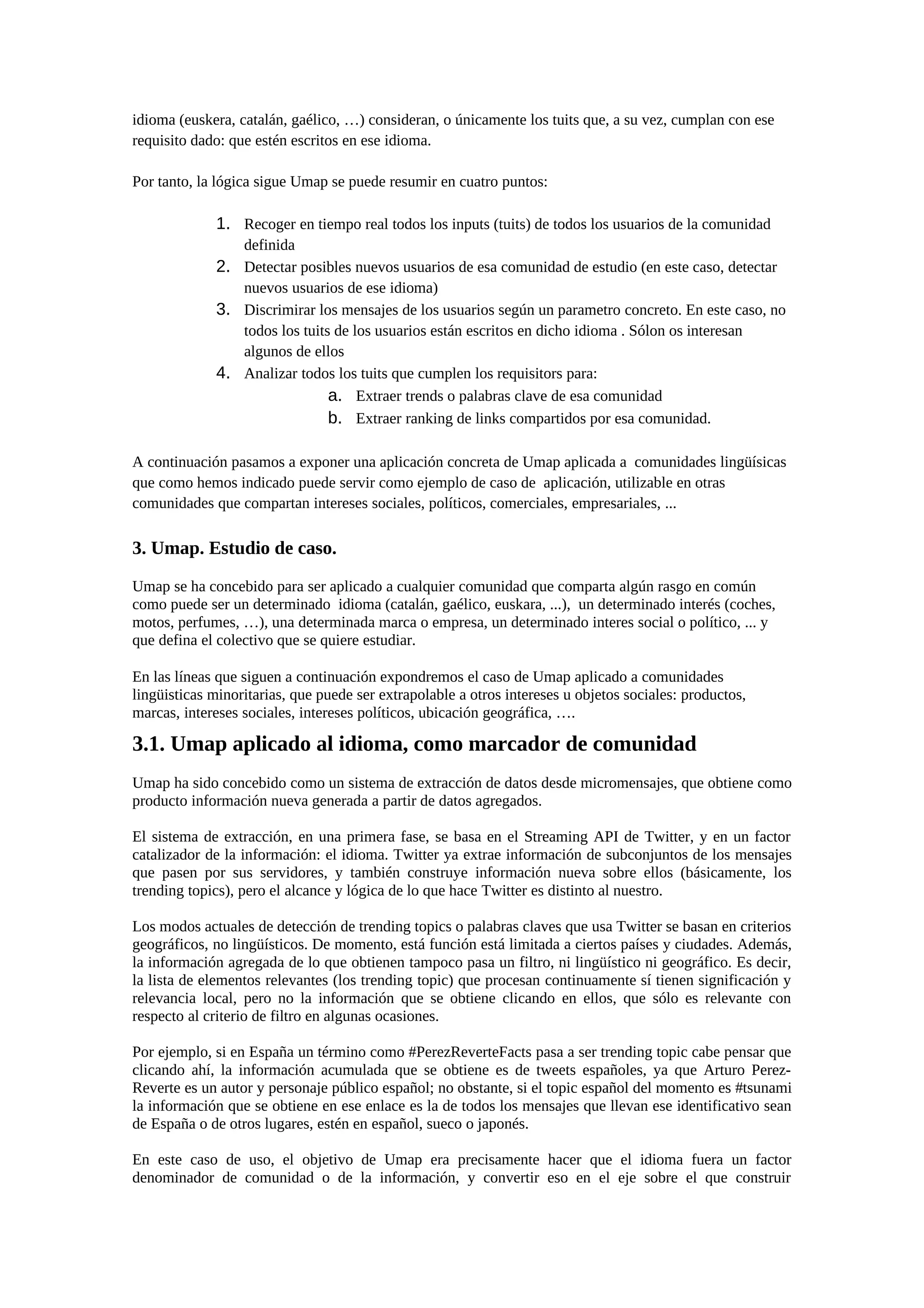 idioma (euskera, catalán, gaélico, …) consideran, o únicamente los tuits que, a su vez, cumplan con ese
requisito dado: que estén escritos en ese idioma.
Por tanto, la lógica sigue Umap se puede resumir en cuatro puntos:
1. Recoger en tiempo real todos los inputs (tuits) de todos los usuarios de la comunidad
definida
2. Detectar posibles nuevos usuarios de esa comunidad de estudio (en este caso, detectar
nuevos usuarios de ese idioma)
3. Discrimirar los mensajes de los usuarios según un parametro concreto. En este caso, no
todos los tuits de los usuarios están escritos en dicho idioma . Sólon os interesan
algunos de ellos
4. Analizar todos los tuits que cumplen los requisitors para:
a. Extraer trends o palabras clave de esa comunidad
b. Extraer ranking de links compartidos por esa comunidad.
A continuación pasamos a exponer una aplicación concreta de Umap aplicada a comunidades lingüísicas
que como hemos indicado puede servir como ejemplo de caso de aplicación, utilizable en otras
comunidades que compartan intereses sociales, políticos, comerciales, empresariales, ...
3. Umap. Estudio de caso.
Umap se ha concebido para ser aplicado a cualquier comunidad que comparta algún rasgo en común
como puede ser un determinado idioma (catalán, gaélico, euskara, ...), un determinado interés (coches,
motos, perfumes, …), una determinada marca o empresa, un determinado interes social o político, ... y
que defina el colectivo que se quiere estudiar.
En las líneas que siguen a continuación expondremos el caso de Umap aplicado a comunidades
lingüisticas minoritarias, que puede ser extrapolable a otros intereses u objetos sociales: productos,
marcas, intereses sociales, intereses políticos, ubicación geográfica, ….
3.1. Umap aplicado al idioma, como marcador de comunidad
Umap ha sido concebido como un sistema de extracción de datos desde micromensajes, que obtiene como
producto información nueva generada a partir de datos agregados.
El sistema de extracción, en una primera fase, se basa en el Streaming API de Twitter, y en un factor
catalizador de la información: el idioma. Twitter ya extrae información de subconjuntos de los mensajes
que pasen por sus servidores, y también construye información nueva sobre ellos (básicamente, los
trending topics), pero el alcance y lógica de lo que hace Twitter es distinto al nuestro.
Los modos actuales de detección de trending topics o palabras claves que usa Twitter se basan en criterios
geográficos, no lingüísticos. De momento, está función está limitada a ciertos países y ciudades. Además,
la información agregada de lo que obtienen tampoco pasa un filtro, ni lingüístico ni geográfico. Es decir,
la lista de elementos relevantes (los trending topic) que procesan continuamente sí tienen significación y
relevancia local, pero no la información que se obtiene clicando en ellos, que sólo es relevante con
respecto al criterio de filtro en algunas ocasiones.
Por ejemplo, si en España un término como #PerezReverteFacts pasa a ser trending topic cabe pensar que
clicando ahí, la información acumulada que se obtiene es de tweets españoles, ya que Arturo Perez-
Reverte es un autor y personaje público español; no obstante, si el topic español del momento es #tsunami
la información que se obtiene en ese enlace es la de todos los mensajes que llevan ese identificativo sean
de España o de otros lugares, estén en español, sueco o japonés.
En este caso de uso, el objetivo de Umap era precisamente hacer que el idioma fuera un factor
denominador de comunidad o de la información, y convertir eso en el eje sobre el que construir
 
