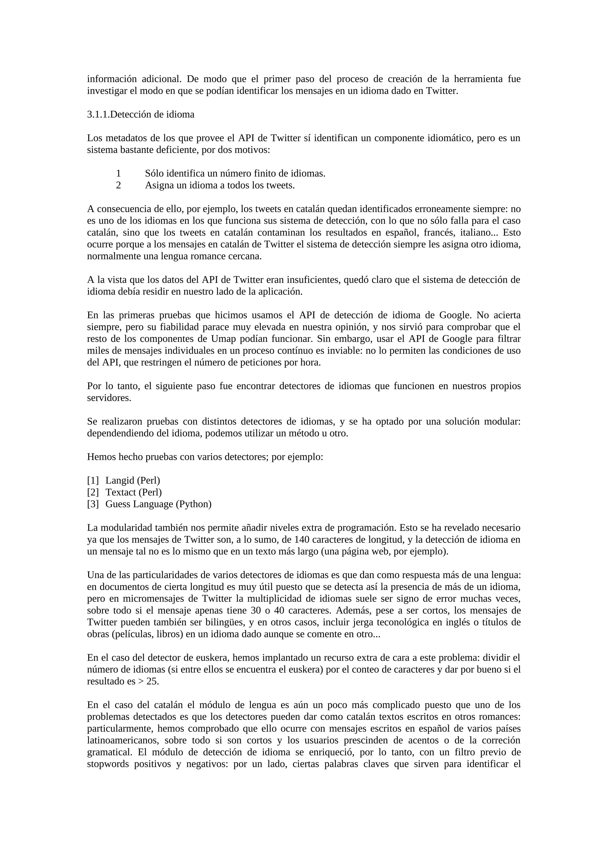información adicional. De modo que el primer paso del proceso de creación de la herramienta fue
investigar el modo en que se podían identificar los mensajes en un idioma dado en Twitter.
3.1.1.Detección de idioma
Los metadatos de los que provee el API de Twitter sí identifican un componente idiomático, pero es un
sistema bastante deficiente, por dos motivos:
1 Sólo identifica un número finito de idiomas.
2 Asigna un idioma a todos los tweets.
A consecuencia de ello, por ejemplo, los tweets en catalán quedan identificados erroneamente siempre: no
es uno de los idiomas en los que funciona sus sistema de detección, con lo que no sólo falla para el caso
catalán, sino que los tweets en catalán contaminan los resultados en español, francés, italiano... Esto
ocurre porque a los mensajes en catalán de Twitter el sistema de detección siempre les asigna otro idioma,
normalmente una lengua romance cercana.
A la vista que los datos del API de Twitter eran insuficientes, quedó claro que el sistema de detección de
idioma debía residir en nuestro lado de la aplicación.
En las primeras pruebas que hicimos usamos el API de detección de idioma de Google. No acierta
siempre, pero su fiabilidad parace muy elevada en nuestra opinión, y nos sirvió para comprobar que el
resto de los componentes de Umap podían funcionar. Sin embargo, usar el API de Google para filtrar
miles de mensajes individuales en un proceso contínuo es inviable: no lo permiten las condiciones de uso
del API, que restringen el número de peticiones por hora.
Por lo tanto, el siguiente paso fue encontrar detectores de idiomas que funcionen en nuestros propios
servidores.
Se realizaron pruebas con distintos detectores de idiomas, y se ha optado por una solución modular:
dependendiendo del idioma, podemos utilizar un método u otro.
Hemos hecho pruebas con varios detectores; por ejemplo:
[1] Langid (Perl)
[2] Textact (Perl)
[3] Guess Language (Python)
La modularidad también nos permite añadir niveles extra de programación. Esto se ha revelado necesario
ya que los mensajes de Twitter son, a lo sumo, de 140 caracteres de longitud, y la detección de idioma en
un mensaje tal no es lo mismo que en un texto más largo (una página web, por ejemplo).
Una de las particularidades de varios detectores de idiomas es que dan como respuesta más de una lengua:
en documentos de cierta longitud es muy útil puesto que se detecta así la presencia de más de un idioma,
pero en micromensajes de Twitter la multiplicidad de idiomas suele ser signo de error muchas veces,
sobre todo si el mensaje apenas tiene 30 o 40 caracteres. Además, pese a ser cortos, los mensajes de
Twitter pueden también ser bilingües, y en otros casos, incluir jerga teconológica en inglés o títulos de
obras (películas, libros) en un idioma dado aunque se comente en otro...
En el caso del detector de euskera, hemos implantado un recurso extra de cara a este problema: dividir el
número de idiomas (si entre ellos se encuentra el euskera) por el conteo de caracteres y dar por bueno si el
resultado es > 25.
En el caso del catalán el módulo de lengua es aún un poco más complicado puesto que uno de los
problemas detectados es que los detectores pueden dar como catalán textos escritos en otros romances:
particularmente, hemos comprobado que ello ocurre con mensajes escritos en español de varios países
latinoamericanos, sobre todo si son cortos y los usuarios prescinden de acentos o de la correción
gramatical. El módulo de detección de idioma se enriqueció, por lo tanto, con un filtro previo de
stopwords positivos y negativos: por un lado, ciertas palabras claves que sirven para identificar el
 