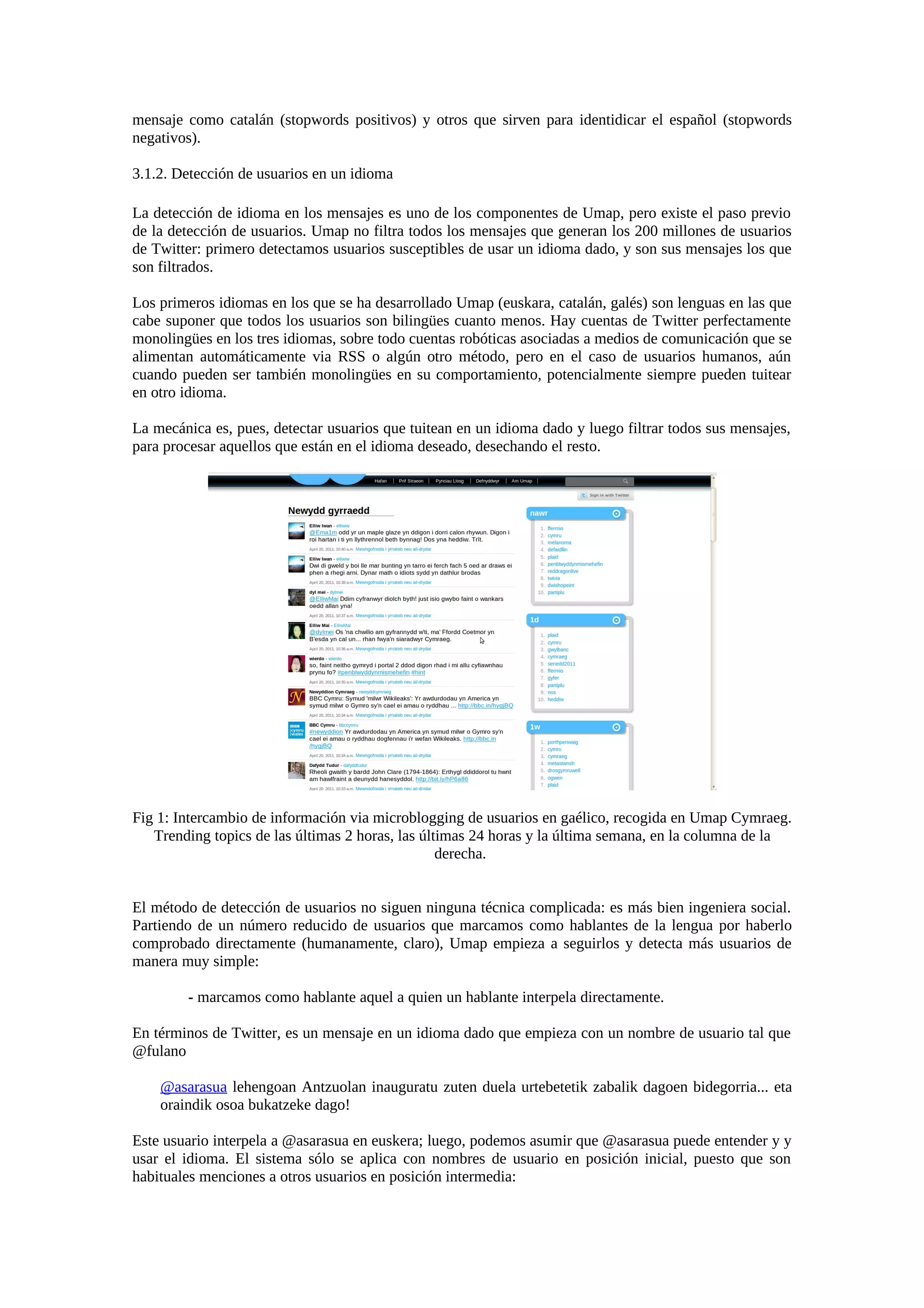 mensaje como catalán (stopwords positivos) y otros que sirven para identidicar el español (stopwords
negativos).
3.1.2. Detección de usuarios en un idioma
La detección de idioma en los mensajes es uno de los componentes de Umap, pero existe el paso previo
de la detección de usuarios. Umap no filtra todos los mensajes que generan los 200 millones de usuarios
de Twitter: primero detectamos usuarios susceptibles de usar un idioma dado, y son sus mensajes los que
son filtrados.
Los primeros idiomas en los que se ha desarrollado Umap (euskara, catalán, galés) son lenguas en las que
cabe suponer que todos los usuarios son bilingües cuanto menos. Hay cuentas de Twitter perfectamente
monolingües en los tres idiomas, sobre todo cuentas robóticas asociadas a medios de comunicación que se
alimentan automáticamente via RSS o algún otro método, pero en el caso de usuarios humanos, aún
cuando pueden ser también monolingües en su comportamiento, potencialmente siempre pueden tuitear
en otro idioma.
La mecánica es, pues, detectar usuarios que tuitean en un idioma dado y luego filtrar todos sus mensajes,
para procesar aquellos que están en el idioma deseado, desechando el resto.
Fig 1: Intercambio de información via microblogging de usuarios en gaélico, recogida en Umap Cymraeg.
Trending topics de las últimas 2 horas, las últimas 24 horas y la última semana, en la columna de la
derecha.
El método de detección de usuarios no siguen ninguna técnica complicada: es más bien ingeniera social.
Partiendo de un número reducido de usuarios que marcamos como hablantes de la lengua por haberlo
comprobado directamente (humanamente, claro), Umap empieza a seguirlos y detecta más usuarios de
manera muy simple:
- marcamos como hablante aquel a quien un hablante interpela directamente.
En términos de Twitter, es un mensaje en un idioma dado que empieza con un nombre de usuario tal que
@fulano
@asarasua lehengoan Antzuolan inauguratu zuten duela urtebetetik zabalik dagoen bidegorria... eta
oraindik osoa bukatzeke dago!
Este usuario interpela a @asarasua en euskera; luego, podemos asumir que @asarasua puede entender y y
usar el idioma. El sistema sólo se aplica con nombres de usuario en posición inicial, puesto que son
habituales menciones a otros usuarios en posición intermedia:
 