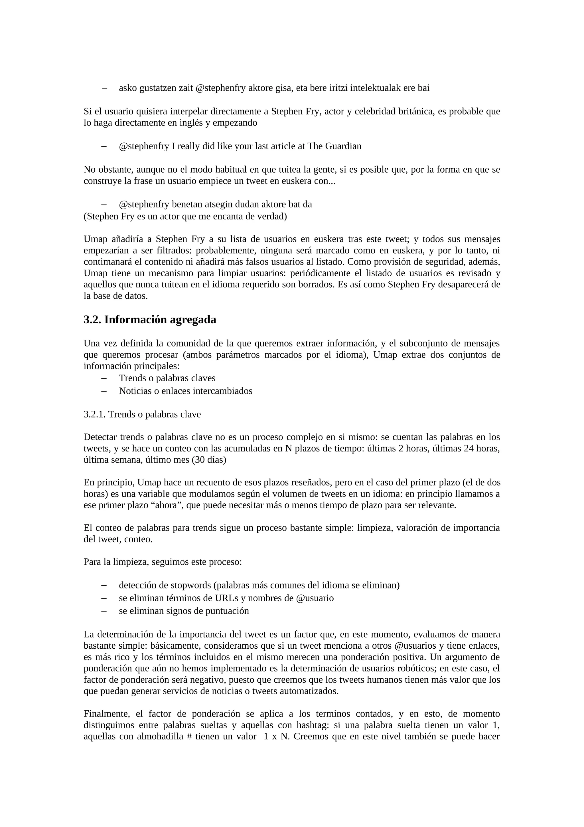 − asko gustatzen zait @stephenfry aktore gisa, eta bere iritzi intelektualak ere bai
Si el usuario quisiera interpelar directamente a Stephen Fry, actor y celebridad británica, es probable que
lo haga directamente en inglés y empezando
− @stephenfry I really did like your last article at The Guardian
No obstante, aunque no el modo habitual en que tuitea la gente, si es posible que, por la forma en que se
construye la frase un usuario empiece un tweet en euskera con...
− @stephenfry benetan atsegin dudan aktore bat da
(Stephen Fry es un actor que me encanta de verdad)
Umap añadiría a Stephen Fry a su lista de usuarios en euskera tras este tweet; y todos sus mensajes
empezarían a ser filtrados: probablemente, ninguna será marcado como en euskera, y por lo tanto, ni
contimanará el contenido ni añadirá más falsos usuarios al listado. Como provisión de seguridad, además,
Umap tiene un mecanismo para limpiar usuarios: periódicamente el listado de usuarios es revisado y
aquellos que nunca tuitean en el idioma requerido son borrados. Es así como Stephen Fry desaparecerá de
la base de datos.
3.2. Información agregada
Una vez definida la comunidad de la que queremos extraer información, y el subconjunto de mensajes
que queremos procesar (ambos parámetros marcados por el idioma), Umap extrae dos conjuntos de
información principales:
− Trends o palabras claves
− Noticias o enlaces intercambiados
3.2.1. Trends o palabras clave
Detectar trends o palabras clave no es un proceso complejo en si mismo: se cuentan las palabras en los
tweets, y se hace un conteo con las acumuladas en N plazos de tiempo: últimas 2 horas, últimas 24 horas,
última semana, último mes (30 días)
En principio, Umap hace un recuento de esos plazos reseñados, pero en el caso del primer plazo (el de dos
horas) es una variable que modulamos según el volumen de tweets en un idioma: en principio llamamos a
ese primer plazo “ahora”, que puede necesitar más o menos tiempo de plazo para ser relevante.
El conteo de palabras para trends sigue un proceso bastante simple: limpieza, valoración de importancia
del tweet, conteo.
Para la limpieza, seguimos este proceso:
− detección de stopwords (palabras más comunes del idioma se eliminan)
− se eliminan términos de URLs y nombres de @usuario
− se eliminan signos de puntuación
La determinación de la importancia del tweet es un factor que, en este momento, evaluamos de manera
bastante simple: básicamente, consideramos que si un tweet menciona a otros @usuarios y tiene enlaces,
es más rico y los términos incluidos en el mismo merecen una ponderación positiva. Un argumento de
ponderación que aún no hemos implementado es la determinación de usuarios robóticos; en este caso, el
factor de ponderación será negativo, puesto que creemos que los tweets humanos tienen más valor que los
que puedan generar servicios de noticias o tweets automatizados.
Finalmente, el factor de ponderación se aplica a los terminos contados, y en esto, de momento
distinguimos entre palabras sueltas y aquellas con hashtag: si una palabra suelta tienen un valor 1,
aquellas con almohadilla # tienen un valor 1 x N. Creemos que en este nivel también se puede hacer
 