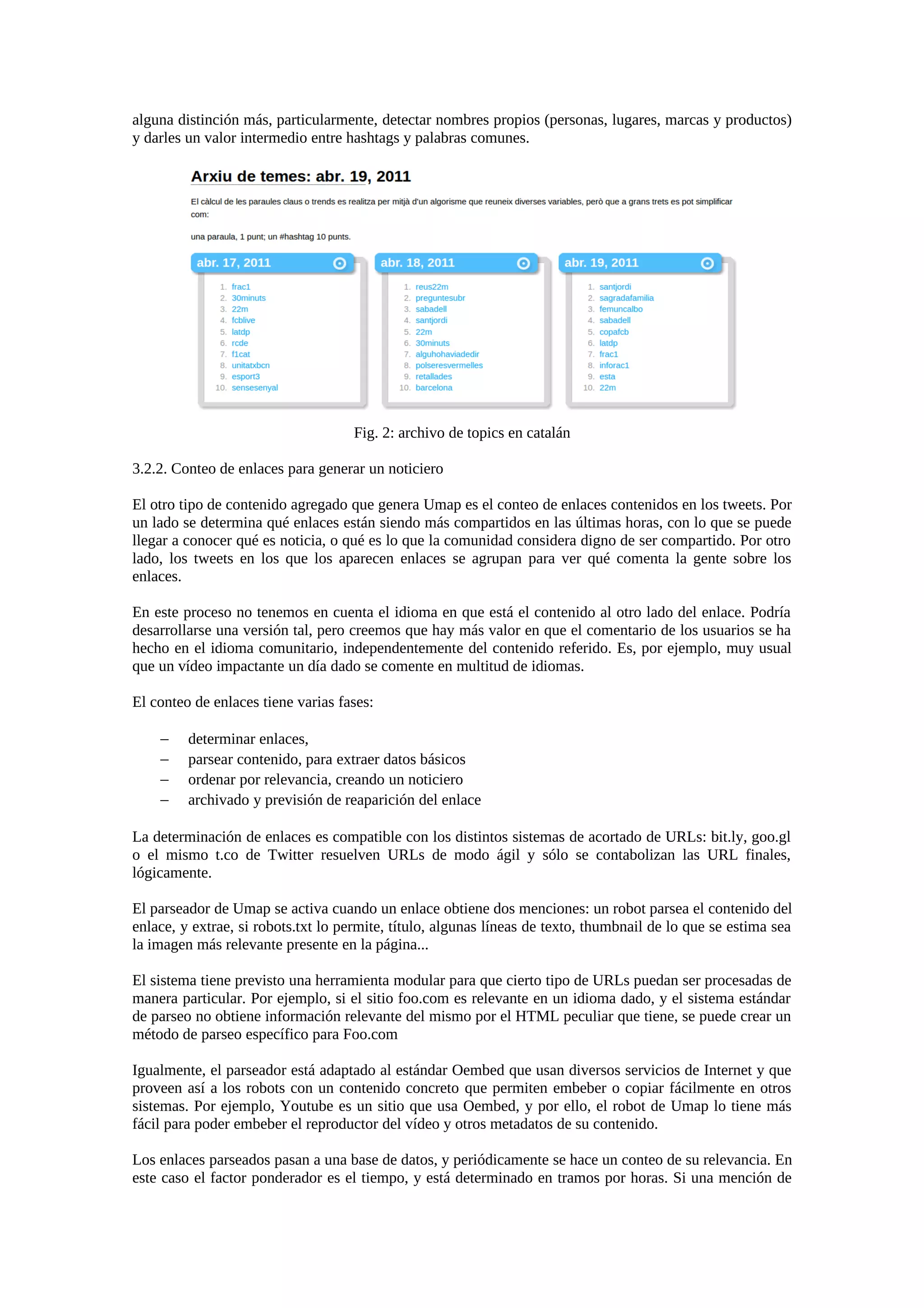 alguna distinción más, particularmente, detectar nombres propios (personas, lugares, marcas y productos)
y darles un valor intermedio entre hashtags y palabras comunes.
Fig. 2: archivo de topics en catalán
3.2.2. Conteo de enlaces para generar un noticiero
El otro tipo de contenido agregado que genera Umap es el conteo de enlaces contenidos en los tweets. Por
un lado se determina qué enlaces están siendo más compartidos en las últimas horas, con lo que se puede
llegar a conocer qué es noticia, o qué es lo que la comunidad considera digno de ser compartido. Por otro
lado, los tweets en los que los aparecen enlaces se agrupan para ver qué comenta la gente sobre los
enlaces.
En este proceso no tenemos en cuenta el idioma en que está el contenido al otro lado del enlace. Podría
desarrollarse una versión tal, pero creemos que hay más valor en que el comentario de los usuarios se ha
hecho en el idioma comunitario, independentemente del contenido referido. Es, por ejemplo, muy usual
que un vídeo impactante un día dado se comente en multitud de idiomas.
El conteo de enlaces tiene varias fases:
− determinar enlaces,
− parsear contenido, para extraer datos básicos
− ordenar por relevancia, creando un noticiero
− archivado y previsión de reaparición del enlace
La determinación de enlaces es compatible con los distintos sistemas de acortado de URLs: bit.ly, goo.gl
o el mismo t.co de Twitter resuelven URLs de modo ágil y sólo se contabolizan las URL finales,
lógicamente.
El parseador de Umap se activa cuando un enlace obtiene dos menciones: un robot parsea el contenido del
enlace, y extrae, si robots.txt lo permite, título, algunas líneas de texto, thumbnail de lo que se estima sea
la imagen más relevante presente en la página...
El sistema tiene previsto una herramienta modular para que cierto tipo de URLs puedan ser procesadas de
manera particular. Por ejemplo, si el sitio foo.com es relevante en un idioma dado, y el sistema estándar
de parseo no obtiene información relevante del mismo por el HTML peculiar que tiene, se puede crear un
método de parseo específico para Foo.com
Igualmente, el parseador está adaptado al estándar Oembed que usan diversos servicios de Internet y que
proveen así a los robots con un contenido concreto que permiten embeber o copiar fácilmente en otros
sistemas. Por ejemplo, Youtube es un sitio que usa Oembed, y por ello, el robot de Umap lo tiene más
fácil para poder embeber el reproductor del vídeo y otros metadatos de su contenido.
Los enlaces parseados pasan a una base de datos, y periódicamente se hace un conteo de su relevancia. En
este caso el factor ponderador es el tiempo, y está determinado en tramos por horas. Si una mención de
 