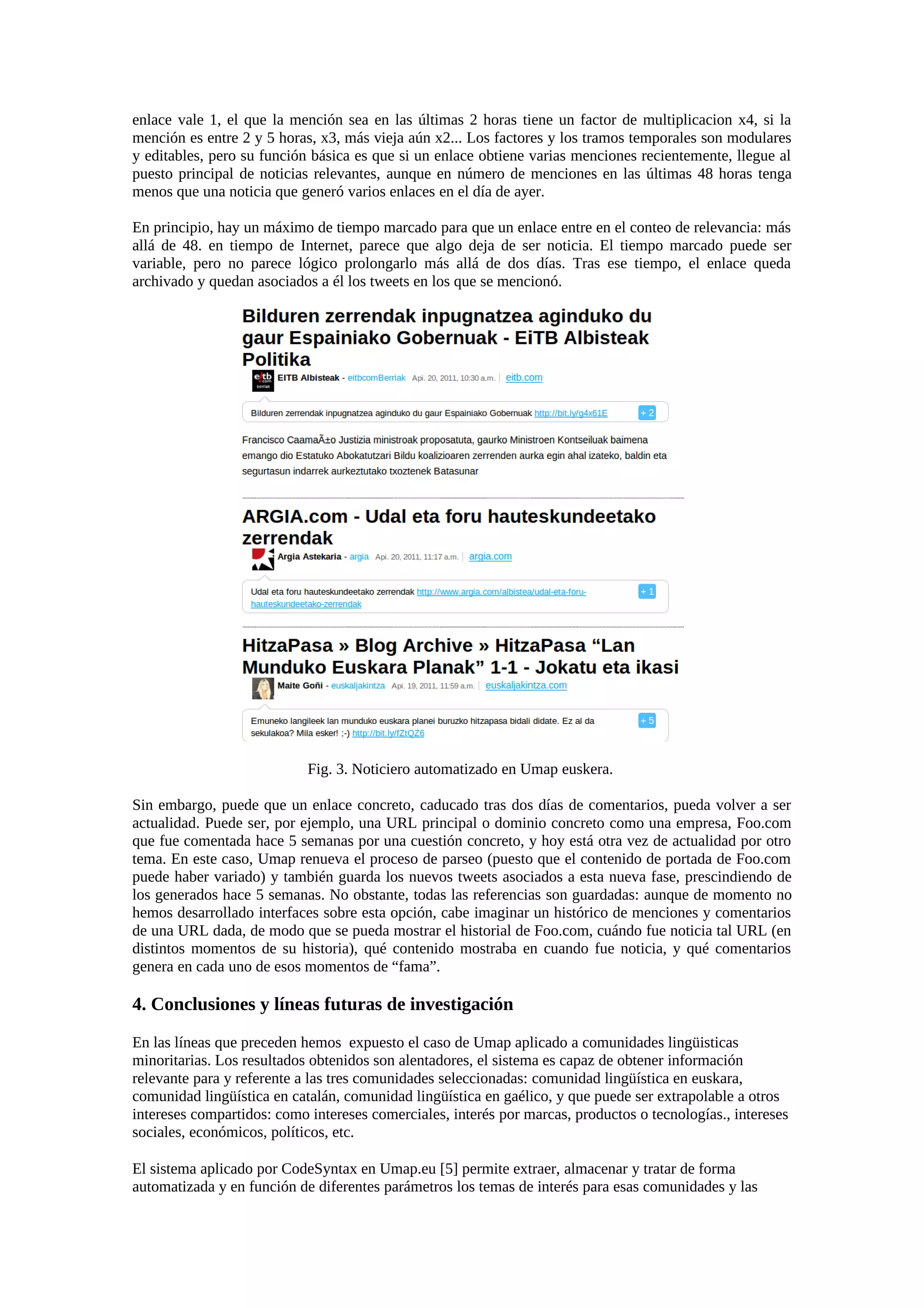 enlace vale 1, el que la mención sea en las últimas 2 horas tiene un factor de multiplicacion x4, si la
mención es entre 2 y 5 horas, x3, más vieja aún x2... Los factores y los tramos temporales son modulares
y editables, pero su función básica es que si un enlace obtiene varias menciones recientemente, llegue al
puesto principal de noticias relevantes, aunque en número de menciones en las últimas 48 horas tenga
menos que una noticia que generó varios enlaces en el día de ayer.
En principio, hay un máximo de tiempo marcado para que un enlace entre en el conteo de relevancia: más
allá de 48. en tiempo de Internet, parece que algo deja de ser noticia. El tiempo marcado puede ser
variable, pero no parece lógico prolongarlo más allá de dos días. Tras ese tiempo, el enlace queda
archivado y quedan asociados a él los tweets en los que se mencionó.
Fig. 3. Noticiero automatizado en Umap euskera.
Sin embargo, puede que un enlace concreto, caducado tras dos días de comentarios, pueda volver a ser
actualidad. Puede ser, por ejemplo, una URL principal o dominio concreto como una empresa, Foo.com
que fue comentada hace 5 semanas por una cuestión concreto, y hoy está otra vez de actualidad por otro
tema. En este caso, Umap renueva el proceso de parseo (puesto que el contenido de portada de Foo.com
puede haber variado) y también guarda los nuevos tweets asociados a esta nueva fase, prescindiendo de
los generados hace 5 semanas. No obstante, todas las referencias son guardadas: aunque de momento no
hemos desarrollado interfaces sobre esta opción, cabe imaginar un histórico de menciones y comentarios
de una URL dada, de modo que se pueda mostrar el historial de Foo.com, cuándo fue noticia tal URL (en
distintos momentos de su historia), qué contenido mostraba en cuando fue noticia, y qué comentarios
genera en cada uno de esos momentos de “fama”.
4. Conclusiones y líneas futuras de investigación
En las líneas que preceden hemos expuesto el caso de Umap aplicado a comunidades lingüisticas
minoritarias. Los resultados obtenidos son alentadores, el sistema es capaz de obtener información
relevante para y referente a las tres comunidades seleccionadas: comunidad lingüística en euskara,
comunidad lingüística en catalán, comunidad lingüística en gaélico, y que puede ser extrapolable a otros
intereses compartidos: como intereses comerciales, interés por marcas, productos o tecnologías., intereses
sociales, económicos, políticos, etc.
El sistema aplicado por CodeSyntax en Umap.eu [5] permite extraer, almacenar y tratar de forma
automatizada y en función de diferentes parámetros los temas de interés para esas comunidades y las
 
