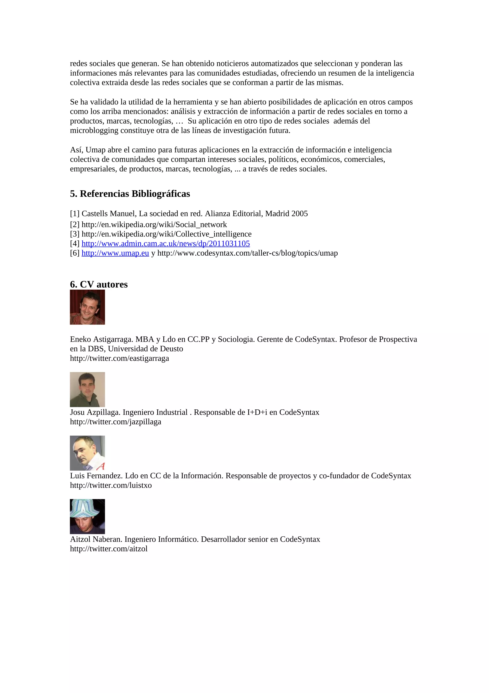 redes sociales que generan. Se han obtenido noticieros automatizados que seleccionan y ponderan las
informaciones más relevantes para las comunidades estudiadas, ofreciendo un resumen de la inteligencia
colectiva extraida desde las redes sociales que se conforman a partir de las mismas.
Se ha validado la utilidad de la herramienta y se han abierto posibilidades de aplicación en otros campos
como los arriba mencionados: análisis y extracción de información a partir de redes sociales en torno a
productos, marcas, tecnologías, … Su aplicación en otro tipo de redes sociales además del
microblogging constituye otra de las líneas de investigación futura.
Así, Umap abre el camino para futuras aplicaciones en la extracción de información e inteligencia
colectiva de comunidades que compartan intereses sociales, políticos, económicos, comerciales,
empresariales, de productos, marcas, tecnologías, ... a través de redes sociales.
5. Referencias Bibliográficas
[1] Castells Manuel, La sociedad en red. Alianza Editorial, Madrid 2005
[2] http://en.wikipedia.org/wiki/Social_network
[3] http://en.wikipedia.org/wiki/Collective_intelligence
[4] http://www.admin.cam.ac.uk/news/dp/2011031105
[6] http://www.umap.eu y http://www.codesyntax.com/taller-cs/blog/topics/umap
6. CV autores
Eneko Astigarraga. MBA y Ldo en CC.PP y Sociologia. Gerente de CodeSyntax. Profesor de Prospectiva
en la DBS, Universidad de Deusto
http://twitter.com/eastigarraga
Josu Azpillaga. Ingeniero Industrial . Responsable de I+D+i en CodeSyntax
http://twitter.com/jazpillaga
Luis Fernandez. Ldo en CC de la Información. Responsable de proyectos y co-fundador de CodeSyntax
http://twitter.com/luistxo
Aitzol Naberan. Ingeniero Informático. Desarrollador senior en CodeSyntax
http://twitter.com/aitzol
 