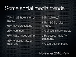 Some social media trends
74% in US have Internet    59% “wireless”
access
                           84% 18-29 yr olds
65% have broadband         wireless
26% comment                7% of adults have tablets
67% watch video online     28% access news from
                           cellphones
85% of adults have a
cellphone                  4% use location based


                          November 2010, Pew
 