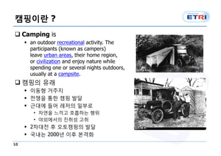 캠핑이란 ?
q Camping is
     § an outdoor recreational activity. The
       participants (known as campers)
       leave urban areas, their home region,
       or civilization and enjoy nature while
       spending one or several nights outdoors,
       usually at a campsite.
q 캠핑의 유래
     § 이동형 거주지
     § 전쟁을 통한 캠핑 발달
     § 근대에 들어 레저의 일부로
        • 자연을 느끼고 호흡하는 행위
        • 야외에서의 진취성 고취
     § 2차대전 후 오토캠핑의 발달
     § 국내는 2000년 이후 본격화
10
 