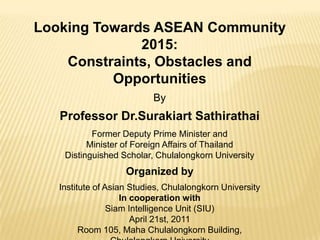 Looking Towards ASEAN Community 2015: Constraints, Obstacles and Opportunities By Professor Dr.SurakiartSathirathai Former Deputy Prime Minister and Minister of Foreign Affairs of Thailand Distinguished Scholar, Chulalongkorn University Organized by Institute of Asian Studies, Chulalongkorn University In cooperation with Siam Intelligence Unit (SIU) April 21st, 2011 Room 105, MahaChulalongkorn Building,  Chulalongkorn University 
