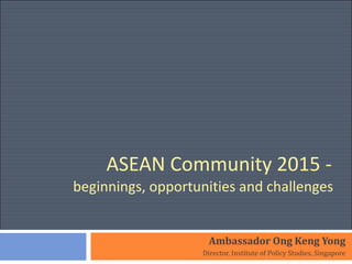 ASEAN Community 2015 -  beginnings, opportunities and challenges  Ambassador Ong Keng Yong Director, Institute of Policy Studies, Singapore 