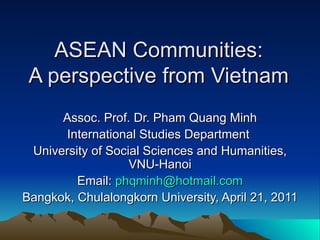 ASEAN Communities: A perspective from Vietnam Assoc. Prof. Dr. Pham Quang Minh International Studies Department  University of Social Sciences and Humanities, VNU-Hanoi Email:  [email_address] Bangkok, Chulalongkorn University, April 21, 2011 