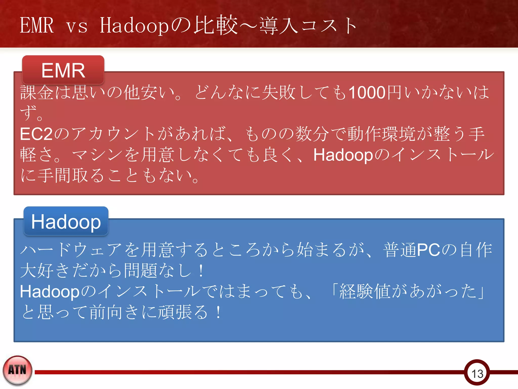 EMR vs Hadoopの比較～導入コスト
 EMR
課金は思いの他安い。どんなに失敗しても1000円いかないは
ず。
EC2のアカウントがあれば、ものの数分で動作環境が整う手
軽さ。マシンを用意しなくても良く、Hadoopのインストール
に手間取ることもない。

Hadoop
ハードウェアを用意するところから始まるが、普通PCの自作
大好きだから問題なし！
Hadoopのインストールではまっても、「経験値があがった」
と思って前向きに頑張る！


                            13
 