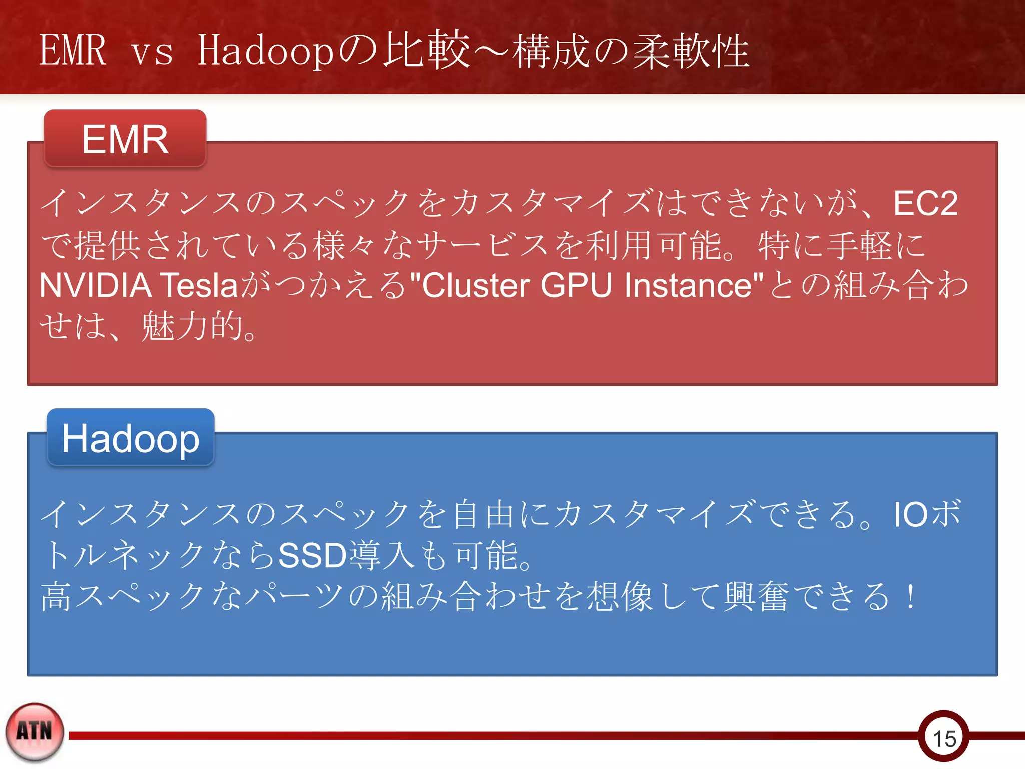 EMR vs Hadoopの比較～構成の柔軟性
  EMR
インスタンスのスペックをカスタマイズはできないが、EC2
で提供されている様々なサービスを利用可能。特に手軽に
NVIDIA Teslaがつかえる"Cluster GPU Instance"との組み合わ
せは、魅力的。


 Hadoop
インスタンスのスペックを自由にカスタマイズできる。IOボ
トルネックならSSD導入も可能。
高スペックなパーツの組み合わせを想像して興奮できる！



                                           15
 