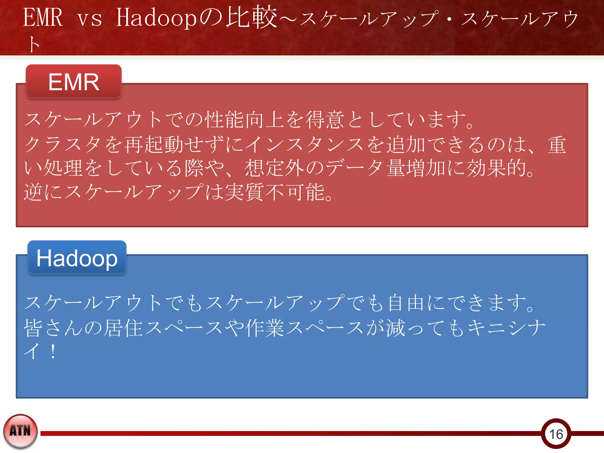EMR vs Hadoopの比較～スケールアップ・スケールアウ
ト
    EMR
スケールアウトでの性能向上を得意としています。
クラスタを再起動せずにインスタンスを追加できるのは、重
い処理をしている際や、想定外のデータ量増加に効果的。
逆にスケールアップは実質不可能。


Hadoop
スケールアウトでもスケールアップでも自由にできます。
皆さんの居住スペースや作業スペースが減ってもキニシナ
イ！


                             16
 