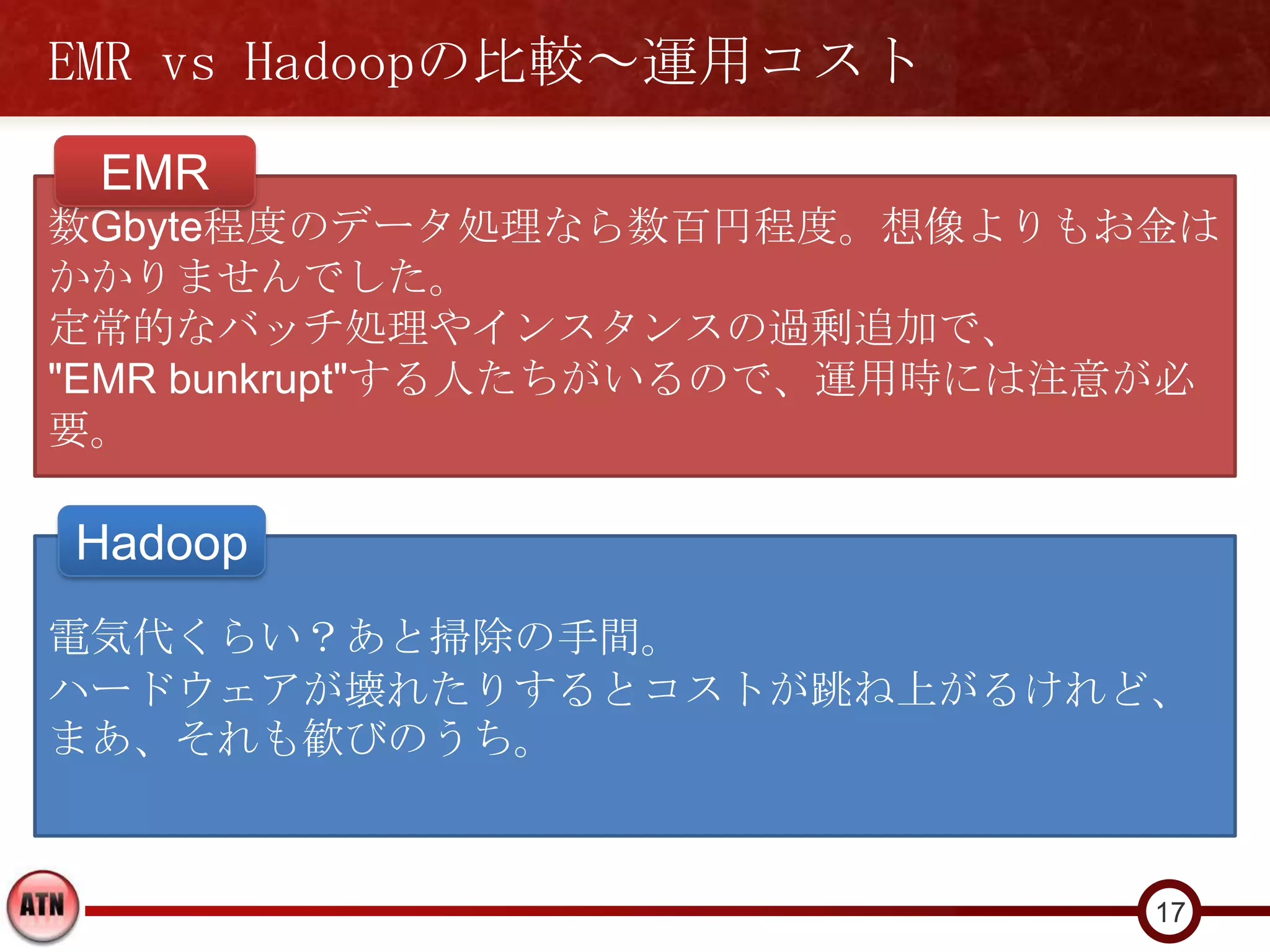 EMR vs Hadoopの比較～運用コスト
 EMR
数Gbyte程度のデータ処理なら数百円程度。想像よりもお金は
かかりませんでした。
定常的なバッチ処理やインスタンスの過剰追加で、
"EMR bunkrupt"する人たちがいるので、運用時には注意が必
要。

Hadoop
電気代くらい？あと掃除の手間。
ハードウェアが壊れたりするとコストが跳ね上がるけれど、
まあ、それも歓びのうち。


                                17
 