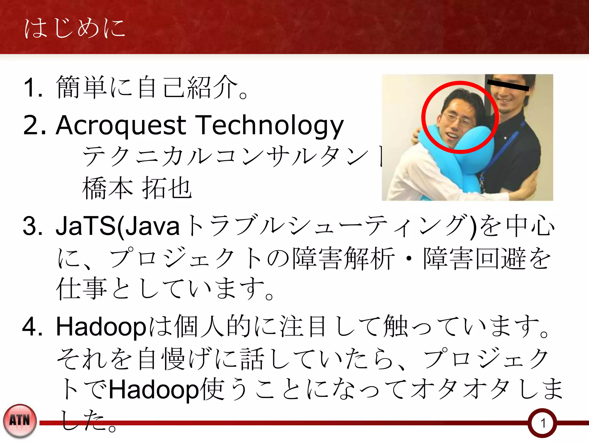 はじめに

1. 簡単に自己紹介。
2. Acroquest Technology
     テクニカルコンサルタント
     橋本 拓也
3. JaTS(Javaトラブルシューティング)を中心
   に、プロジェクトの障害解析・障害回避を
   仕事としています。
4. Hadoopは個人的に注目して触っています。
   それを自慢げに話していたら、プロジェク
   トでHadoop使うことになってオタオタしま
   した。                    1
 