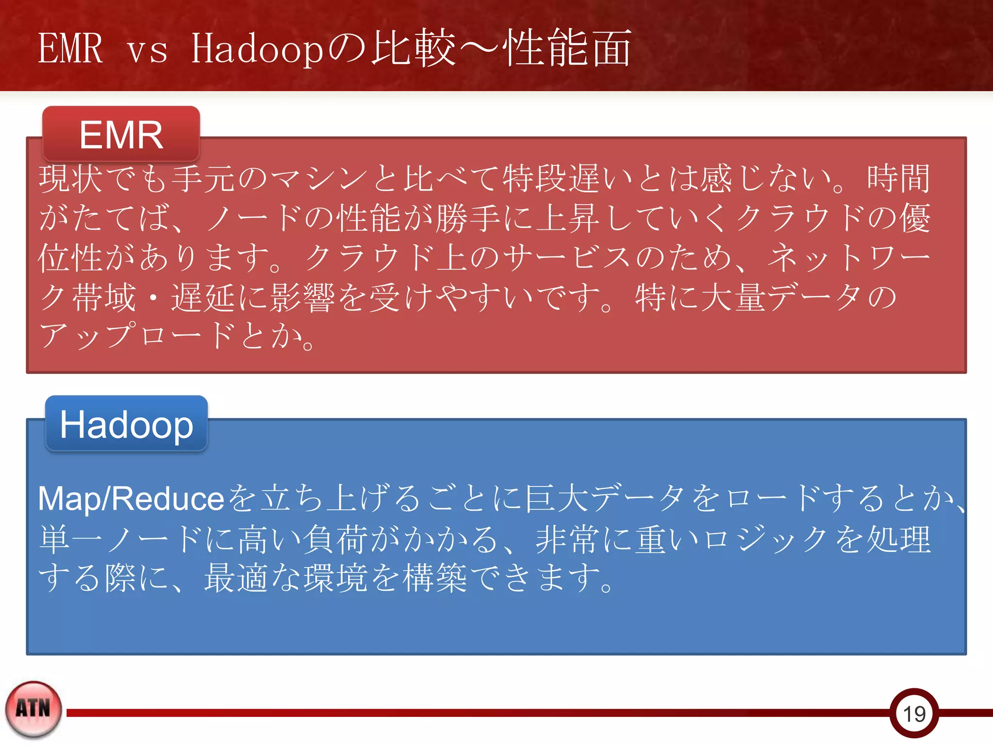 EMR vs Hadoopの比較～性能面
 EMR
現状でも手元のマシンと比べて特段遅いとは感じない。時間
がたてば、ノードの性能が勝手に上昇していくクラウドの優
位性があります。クラウド上のサービスのため、ネットワー
ク帯域・遅延に影響を受けやすいです。特に大量データの
アップロードとか。

Hadoop
Map/Reduceを立ち上げるごとに巨大データをロードするとか、
単一ノードに高い負荷がかかる、非常に重いロジックを処理
する際に、最適な環境を構築できます。


                              19
 