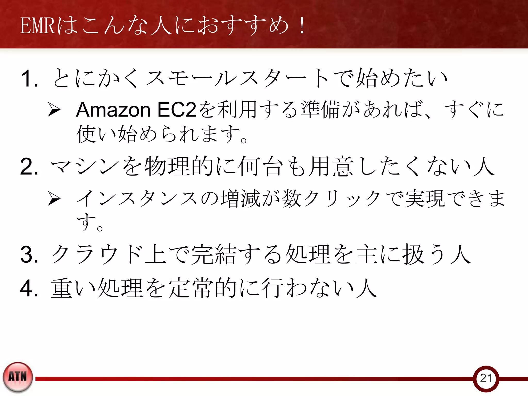EMRはこんな人におすすめ！

1. とにかくスモールスタートで始めたい
  Amazon EC2を利用する準備があれば、すぐに
   使い始められます。
2. マシンを物理的に何台も用意したくない人
  インスタンスの増減が数クリックで実現できま
   す。
3. クラウド上で完結する処理を主に扱う人
4. 重い処理を定常的に行わない人


                          21
 