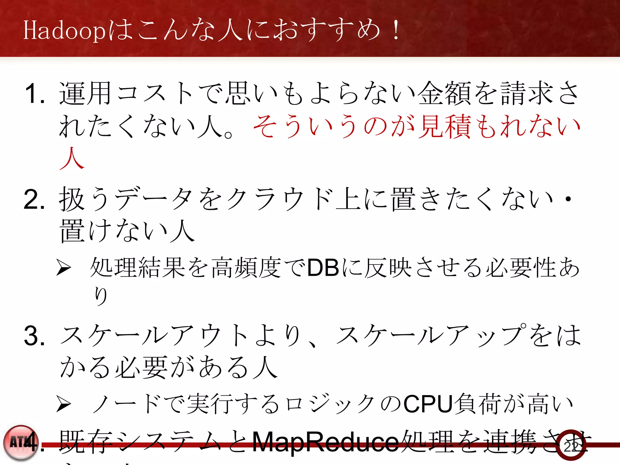 Hadoopはこんな人におすすめ！

1. 運用コストで思いもよらない金額を請求さ
   れたくない人。そういうのが見積もれない
   人
2. 扱うデータをクラウド上に置きたくない・
   置けない人
  処理結果を高頻度でDBに反映させる必要性あ
   り
3. スケールアウトより、スケールアップをは
   かる必要がある人
  ノードで実行するロジックのCPU負荷が高い
4. 既存システムとMapReduce処理を連携させ
                         22
 
