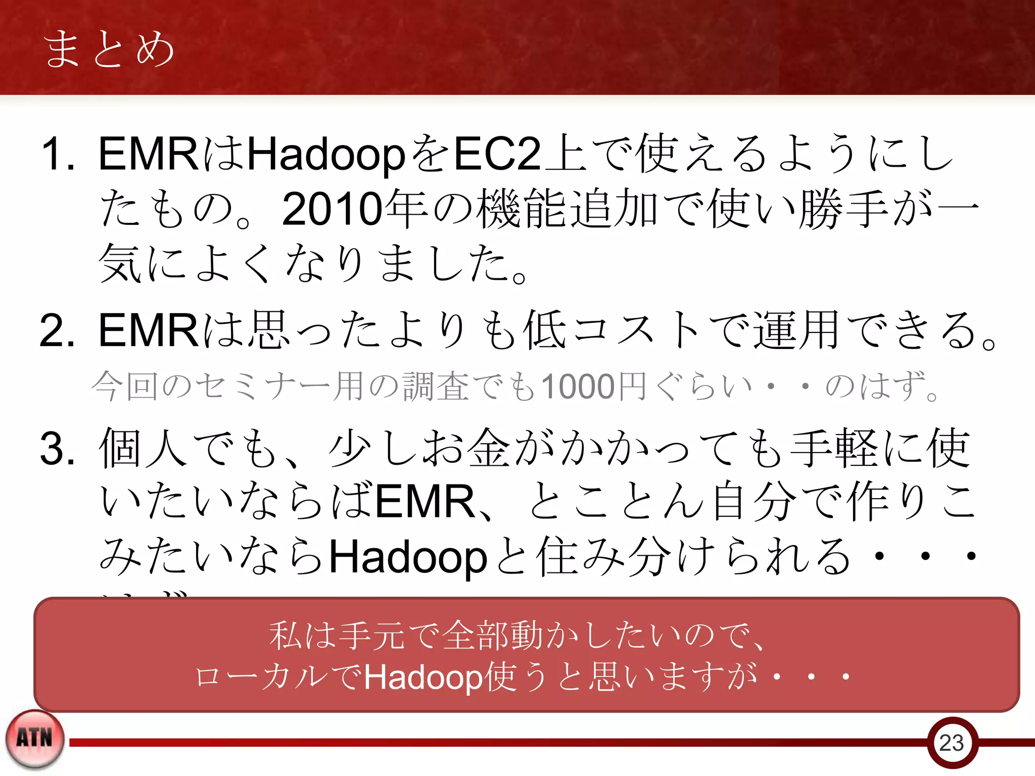 まとめ

1. EMRはHadoopをEC2上で使えるようにし
   たもの。2010年の機能追加で使い勝手が一
   気によくなりました。
2. EMRは思ったよりも低コストで運用できる。
 今回のセミナー用の調査でも1000円ぐらい・・のはず。
3. 個人でも、少しお金がかかっても手軽に使
   いたいならばEMR、とことん自分で作りこ
   みたいならHadoopと住み分けられる・・・
   はず。 私は手元で全部動かしたいので、
      ローカルでHadoop使うと思いますが・・・
                               23
 