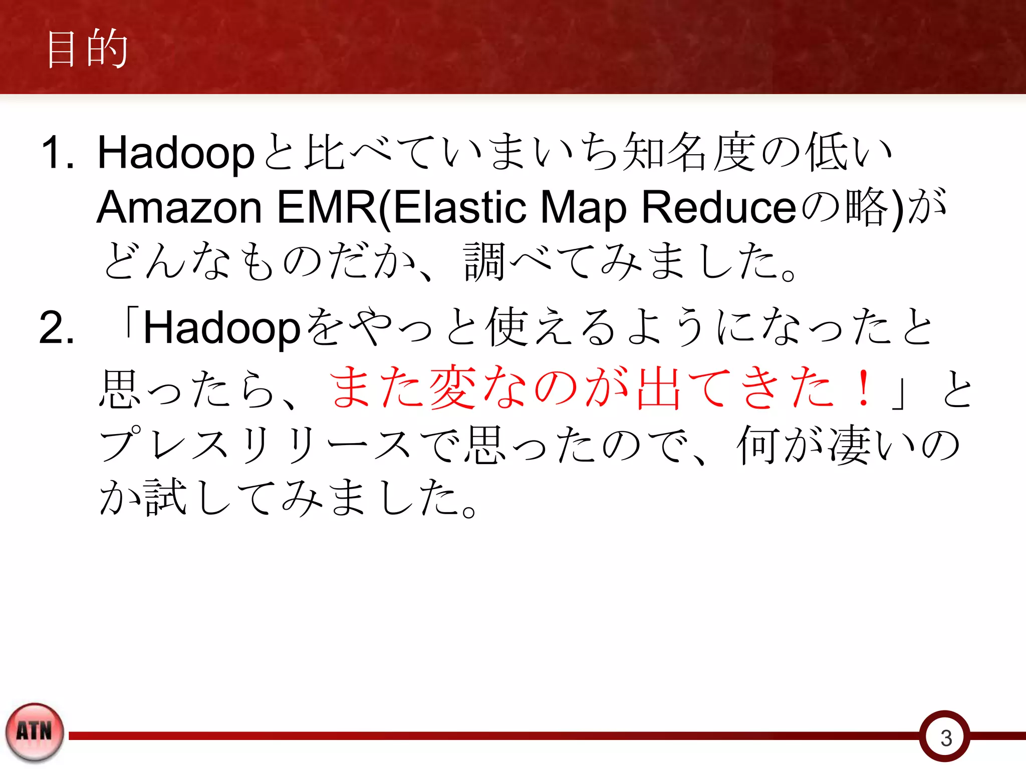 目的

1. Hadoopと比べていまいち知名度の低い
   Amazon EMR(Elastic Map Reduceの略)が
   どんなものだか、調べてみました。
2. 「Hadoopをやっと使えるようになったと
   思ったら、また変なのが出てきた！」と
   プレスリリースで思ったので、何が凄いの
   か試してみました。




                                  3
 