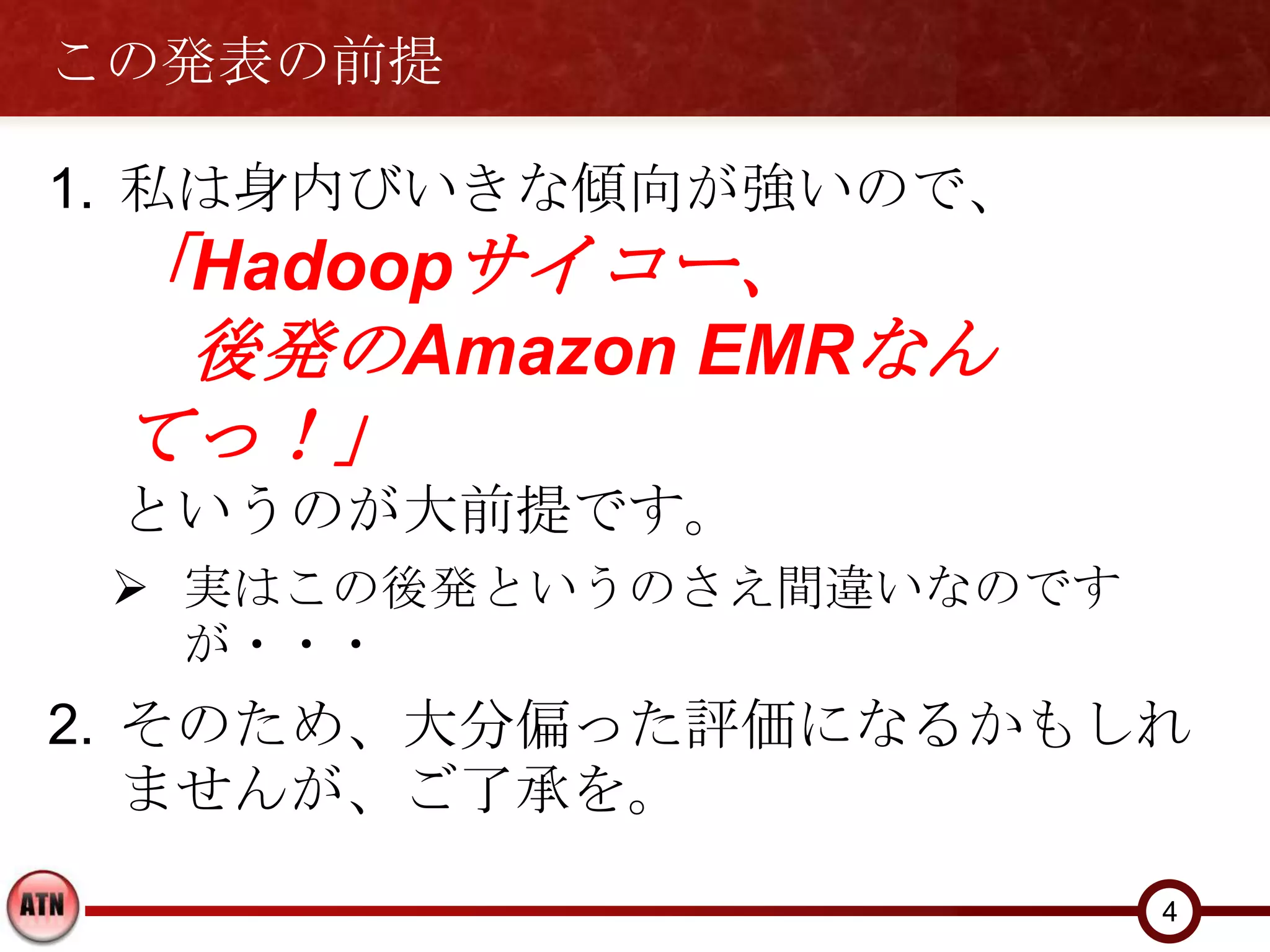 この発表の前提

1. 私は身内びいきな傾向が強いので、
 「Hadoopサイコー、
  後発のAmazon EMRなん
 てっ！」
 というのが大前提です。
  実はこの後発というのさえ間違いなのです
   が・・・
2. そのため、大分偏った評価になるかもしれ
   ませんが、ご了承を。
                         4
 