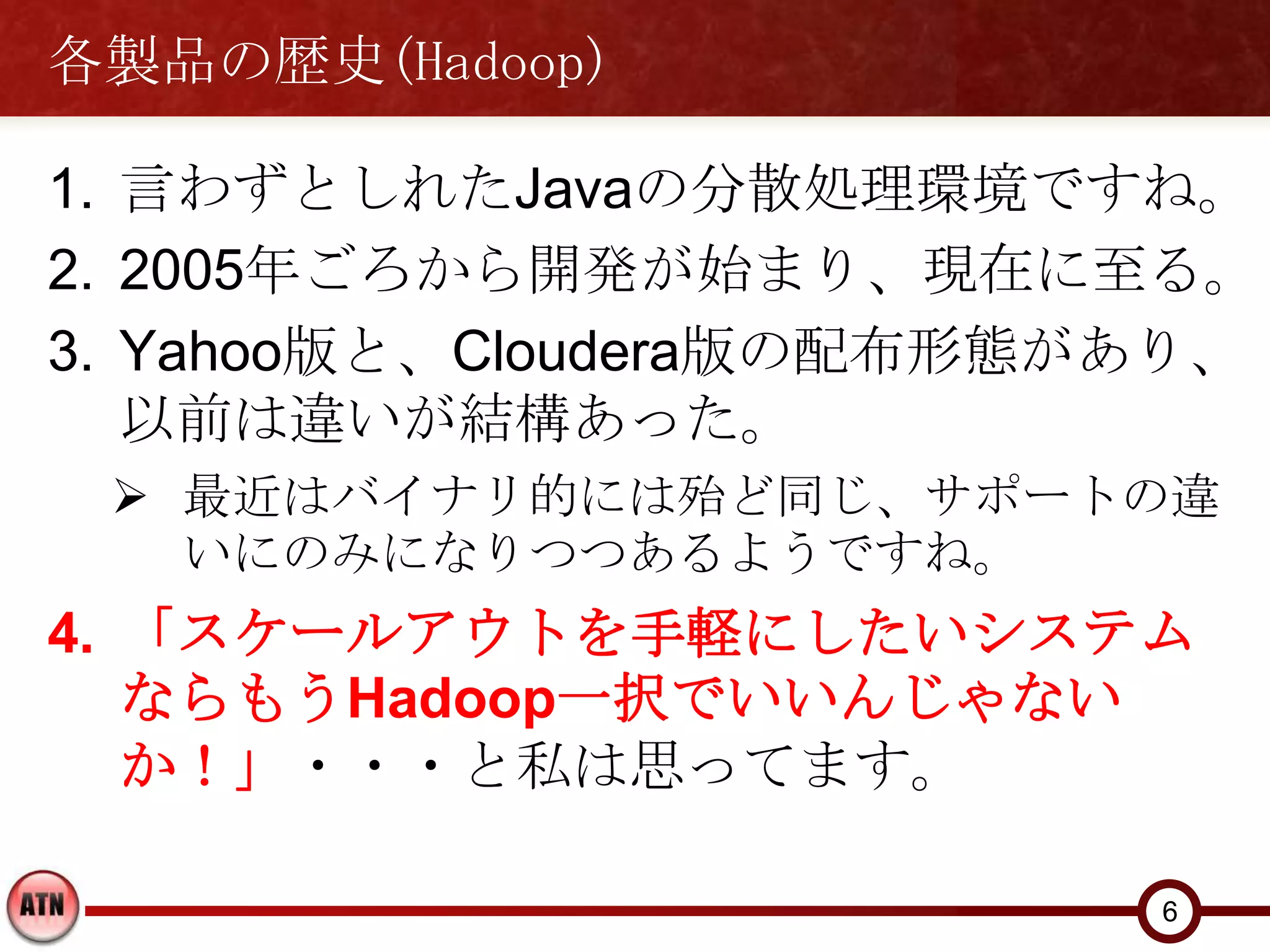 各製品の歴史(Hadoop)

1. 言わずとしれたJavaの分散処理環境ですね。
2. 2005年ごろから開発が始まり、現在に至る。
3. Yahoo版と、Cloudera版の配布形態があり、
   以前は違いが結構あった。
  最近はバイナリ的には殆ど同じ、サポートの違
   いにのみになりつつあるようですね。
4. 「スケールアウトを手軽にしたいシステム
   ならもうHadoop一択でいいんじゃない
   か！」・・・と私は思ってます。

                          6
 