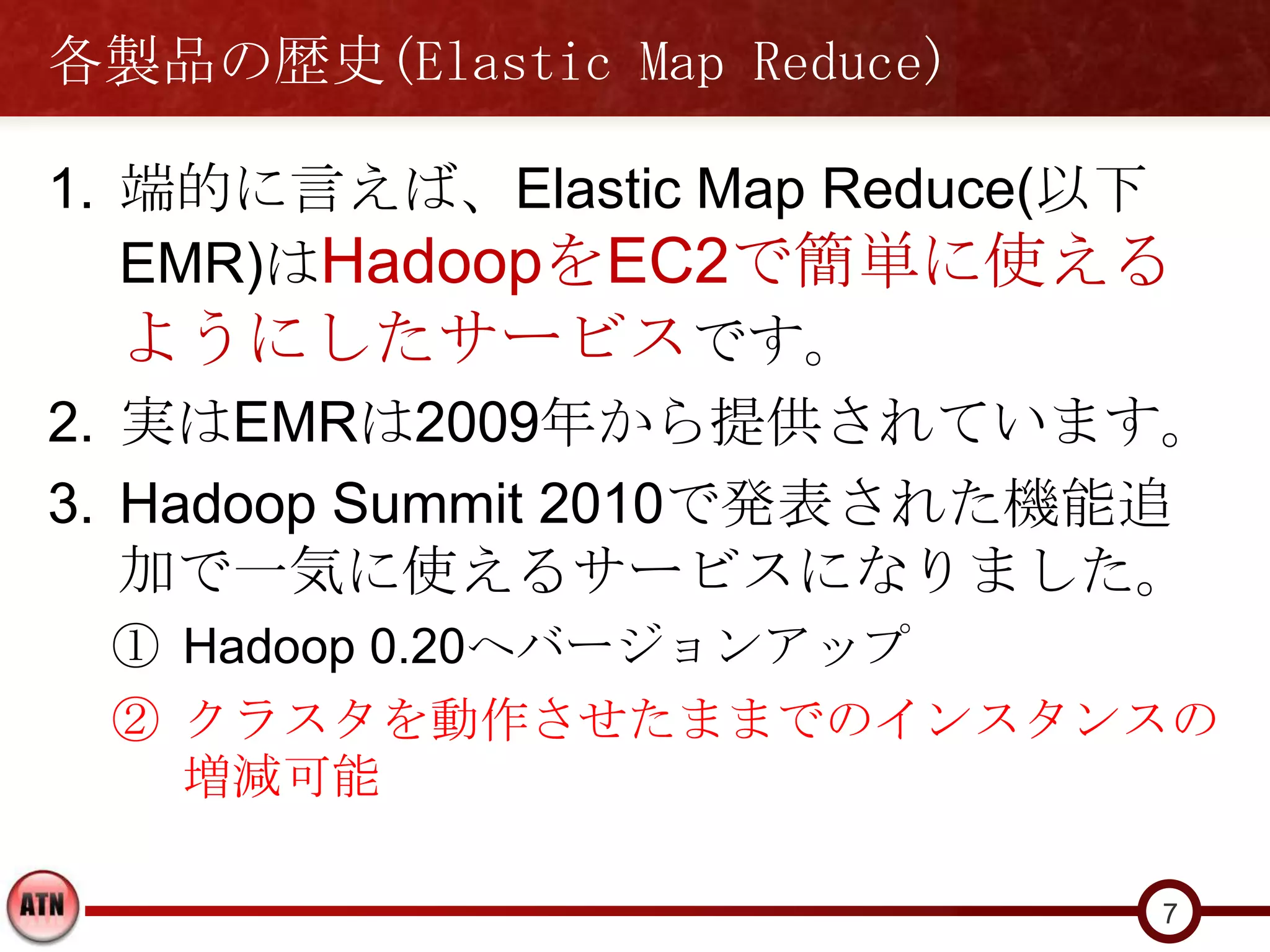 各製品の歴史(Elastic Map Reduce)

1. 端的に言えば、Elastic Map Reduce(以下
   EMR)はHadoopをEC2で簡単に使える
   ようにしたサービスです。
2. 実はEMRは2009年から提供されています。
3. Hadoop Summit 2010で発表された機能追
   加で一気に使えるサービスになりました。
 ① Hadoop 0.20へバージョンアップ
 ② クラスタを動作させたままでのインスタンスの
   増減可能

                             7
 