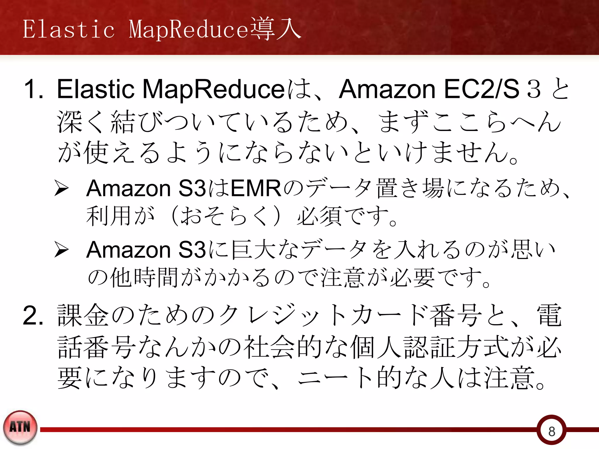 Elastic MapReduce導入

1. Elastic MapReduceは、Amazon EC2/S３と
   深く結びついているため、まずここらへん
   が使えるようにならないといけません。
   Amazon S3はEMRのデータ置き場になるため、
    利用が（おそらく）必須です。
   Amazon S3に巨大なデータを入れるのが思い
    の他時間がかかるので注意が必要です。
2. 課金のためのクレジットカード番号と、電
   話番号なんかの社会的な個人認証方式が必
   要になりますので、ニート的な人は注意。
                                  8
 