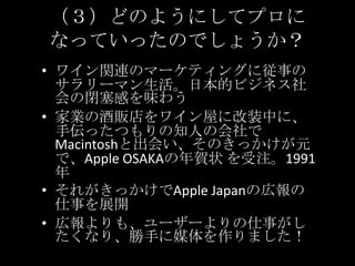 （３）どのようにしてプロになっていったのでしょうか？ワイン関連のマーケティングに従事のサラリーマン生活。日本的ビジネス社会の閉塞感を味わう家業の酒販店をワイン屋に改装中に、手伝ったつもりの知人の会社でMacintoshと出会い、そのきっかけが元で、AppleOSAKAの年賀状を受注。1991年それがきっかけでApple Japanの広報の仕事を展開広報よりも、ユーザーよりの仕事がしたくなり、勝手に媒体を作りました！