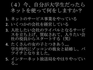 （４）今、自分が大学生だったらネットを使って何をしますか？ネットのサービス事業をやっているいくつかの会社を経営している入社したい会社のライバルとなるサービスを立ち上げ、買収されて、入りたい会社の役員からスタートする（笑）たくさんの女の子とつきあう…。学生時代にゾッコンの彼女と結婚し、バツイチとなりました。インターネット放送局をやはりやっている…