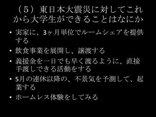 （５）東日本大震災に対してこれから大学生ができることはなにか実家に、3ヶ月単位でルームシェアを提供する飲食事業を展開し、譲渡する義援金を一日でも早く渡るように、直接手渡しできる活動をする5月の連休以降の、不景気を予測して、起業するホームレス体験をしてみる　