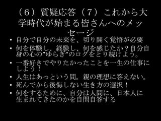 （６）質疑応答（７）これから大学時代が始まる皆さんへのメッセージ自分で自分の未来を、切り開く覚悟が必要何を体験し、経験し、何を感じたか？自分自身の心の”ゆらぎ”のログをとり続けよう。一番好きでやりたかったことを一生の仕事にしよう！人生はあっという間。親の理想に答えない。死んでから後悔しない生き方の選択！何をするために、自分は人間に、日本人に生まれてきたのかを自問自答する