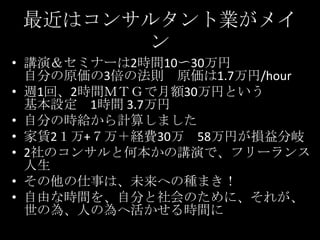 最近はコンサルタント業がメイン講演＆セミナーは2時間10〜30万円自分の原価の3倍の法則　原価は1.7万円/hour週1回、2時間ＭＴＧで月額30万円という基本設定　1時間 3.7万円自分の時給から計算しました家賃2１万+７万＋経費30万　58万円が損益分岐2社のコンサルと何本かの講演で、フリーランス人生その他の仕事は、未来への種まき！自由な時間を、自分と社会のために、それが、世の為、人の為へ活かせる時間に