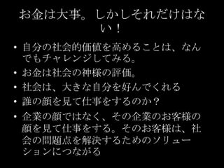 お金は大事。しかしそれだけはない！自分の社会的価値を高めることは、なんでもチャレンジしてみる。お金は社会の神様の評価。社会は、大きな自分を好んでくれる誰の顔を見て仕事をするのか？企業の顔ではなく、その企業のお客様の顔を見て仕事をする。そのお客様は、社会の問題点を解決するためのソリューションにつながる