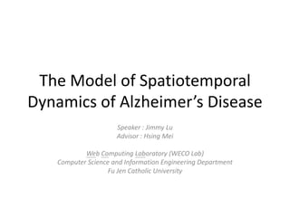 The Model of Spatiotemporal Dynamics of Alzheimer’s Disease,[object Object],Speaker : Jimmy Lu,[object Object],Advisor : Hsing Mei,[object Object],Web Computing Laboratory (WECO Lab),[object Object],Computer Science and Information Engineering Department,[object Object],Fu Jen Catholic University,[object Object]