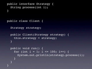 public interface Strategy {
  String process(int i);
}


public class Client {

    Strategy strategy;

    public Client(Strategy strategy) {
      this.strategy = strategy;
    }

    public void run() {
      for (int i = 1; i <= 100; i++) {
        System.out.println(strategy.process(i);
      }
    }
}
 