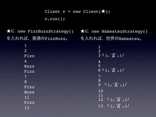 Client c = new Client(   );
          c.run();

new FizzBuzzStrategy()      new NabeatsuStrategy()
          FizzBuzz                      Nabeatsu
  1                           1
  2                           2
  Fizz                        3 ( ´Д` )
  4                           4
  Buzz                        5
  Fizz                        6 ( ´Д` )
  7                           7
  8                           8
                              9  ( ´Д` )
  Fizz
  Buzz                        10
  11                          11
                              12  ( ´Д` )
  Fizz
  13                          13  ( ´Д` )
 