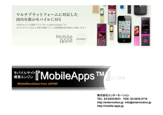 モバイルサイト
構築エンジン
構築エンジン       『MobileApps™』                のご提案
 MobileRevolution from JAPAN!



                                株式会社エンターモーション
                                株式会社エンターモーション
                                TEL: 03-5435-6531 FAX: 03-5435-2119
                                http://entermotion.jp info@entermotion.jp
                                http://mobile-apps.jp
 