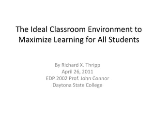 The Ideal Classroom Environment to Maximize Learning for All Students By Richard X. Thripp April 26, 2011 EDP 2002 Prof. John Connor Daytona State College 
